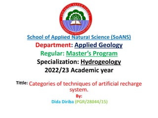 School of Applied Natural Science (SoANS)
Department: Applied Geology
Regular: Master’s Program
Specialization: Hydrogeology
2022/23 Academic year
Tittle: Categories of techniques of artificial recharge
system.
By:
Dida Diriba (PGR/28044/15)
 
