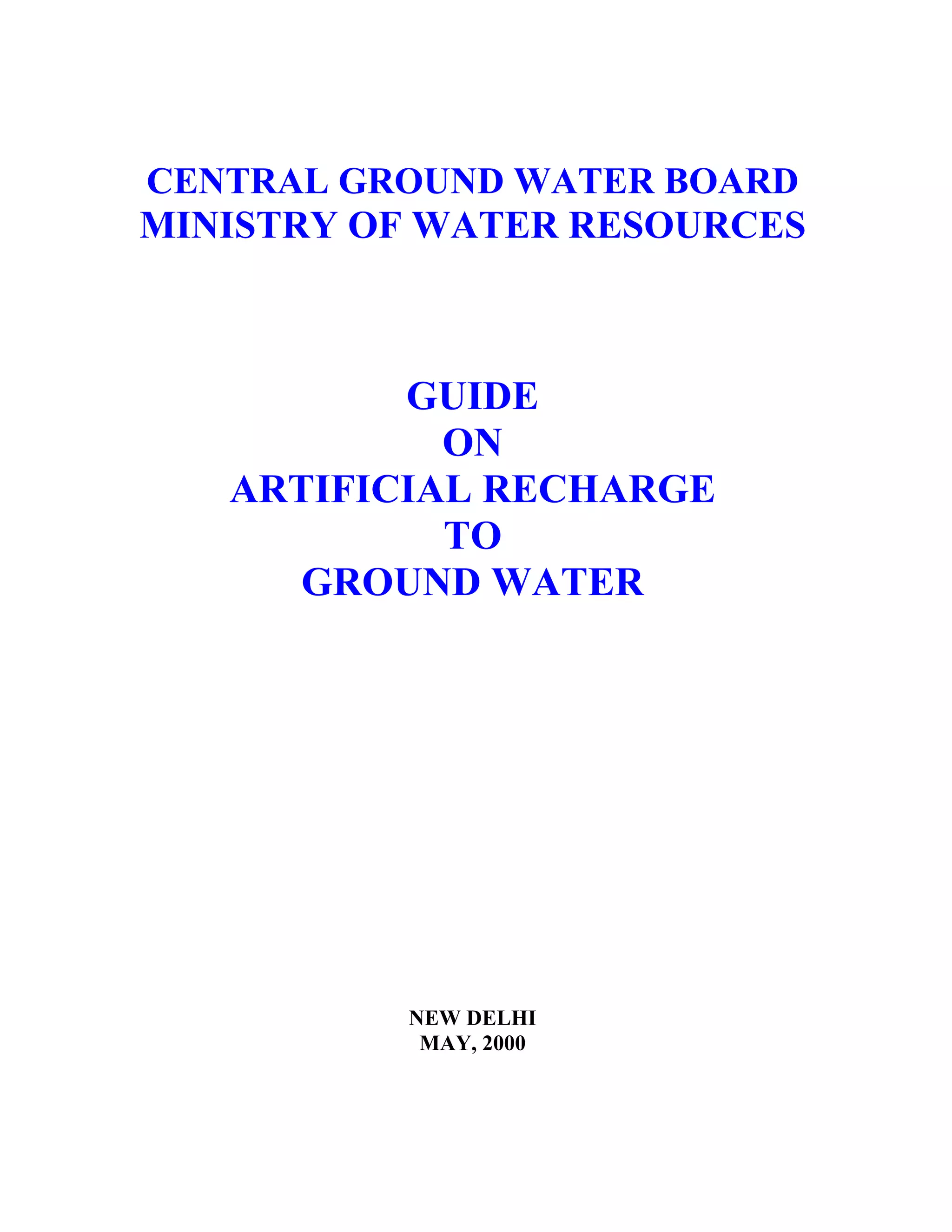 CENTRAL GROUND WATER BOARD
MINISTRY OF WATER RESOURCES



          GUIDE
            ON
   ARTIFICIAL RECHARGE
            TO
      GROUND WATER




          NEW DELHI
           MAY, 2000
 