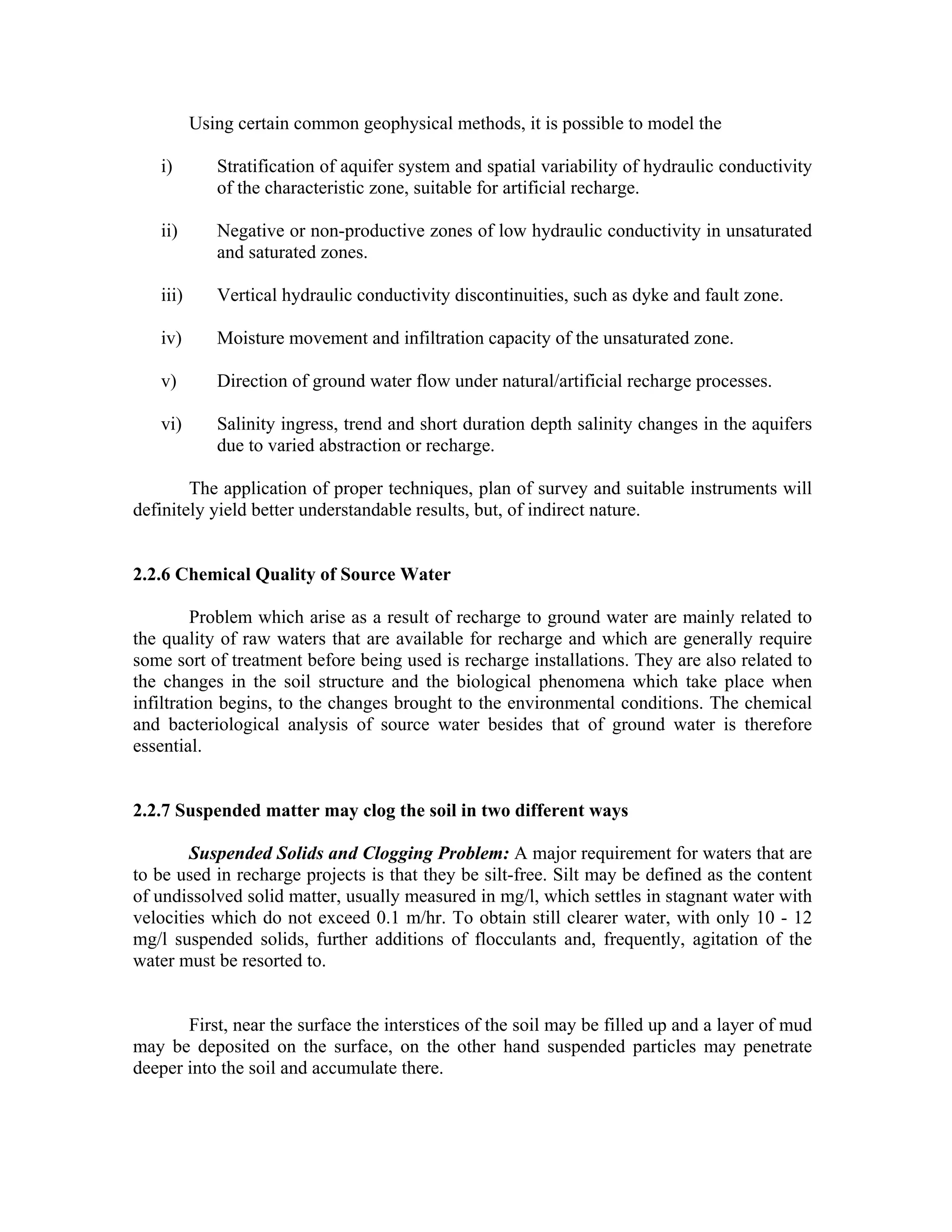 Using certain common geophysical methods, it is possible to model the

   i)        Stratification of aquifer system and spatial variability of hydraulic conductivity
             of the characteristic zone, suitable for artificial recharge.

   ii)       Negative or non-productive zones of low hydraulic conductivity in unsaturated
             and saturated zones.

   iii)      Vertical hydraulic conductivity discontinuities, such as dyke and fault zone.

   iv)       Moisture movement and infiltration capacity of the unsaturated zone.

   v)        Direction of ground water flow under natural/artificial recharge processes.

   vi)       Salinity ingress, trend and short duration depth salinity changes in the aquifers
             due to varied abstraction or recharge.

        The application of proper techniques, plan of survey and suitable instruments will
definitely yield better understandable results, but, of indirect nature.


2.2.6 Chemical Quality of Source Water

         Problem which arise as a result of recharge to ground water are mainly related to
the quality of raw waters that are available for recharge and which are generally require
some sort of treatment before being used is recharge installations. They are also related to
the changes in the soil structure and the biological phenomena which take place when
infiltration begins, to the changes brought to the environmental conditions. The chemical
and bacteriological analysis of source water besides that of ground water is therefore
essential.


2.2.7 Suspended matter may clog the soil in two different ways

        Suspended Solids and Clogging Problem: A major requirement for waters that are
to be used in recharge projects is that they be silt-free. Silt may be defined as the content
of undissolved solid matter, usually measured in mg/l, which settles in stagnant water with
velocities which do not exceed 0.1 m/hr. To obtain still clearer water, with only 10 - 12
mg/l suspended solids, further additions of flocculants and, frequently, agitation of the
water must be resorted to.


       First, near the surface the interstices of the soil may be filled up and a layer of mud
may be deposited on the surface, on the other hand suspended particles may penetrate
deeper into the soil and accumulate there.
 