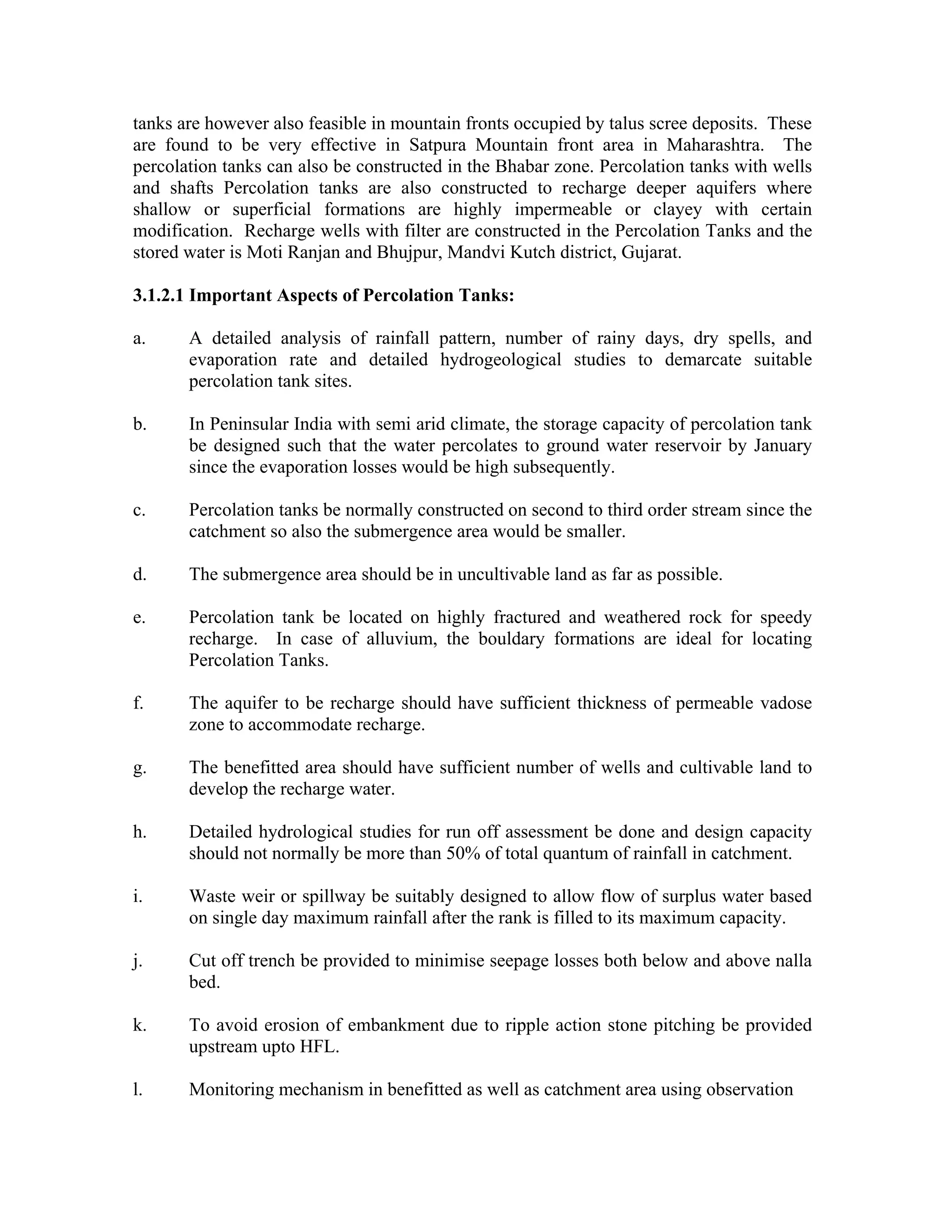 tanks are however also feasible in mountain fronts occupied by talus scree deposits. These
are found to be very effective in Satpura Mountain front area in Maharashtra. The
percolation tanks can also be constructed in the Bhabar zone. Percolation tanks with wells
and shafts Percolation tanks are also constructed to recharge deeper aquifers where
shallow or superficial formations are highly impermeable or clayey with certain
modification. Recharge wells with filter are constructed in the Percolation Tanks and the
stored water is Moti Ranjan and Bhujpur, Mandvi Kutch district, Gujarat.

3.1.2.1 Important Aspects of Percolation Tanks:

a.     A detailed analysis of rainfall pattern, number of rainy days, dry spells, and
       evaporation rate and detailed hydrogeological studies to demarcate suitable
       percolation tank sites.

b.     In Peninsular India with semi arid climate, the storage capacity of percolation tank
       be designed such that the water percolates to ground water reservoir by January
       since the evaporation losses would be high subsequently.

c.     Percolation tanks be normally constructed on second to third order stream since the
       catchment so also the submergence area would be smaller.

d.     The submergence area should be in uncultivable land as far as possible.

e.     Percolation tank be located on highly fractured and weathered rock for speedy
       recharge. In case of alluvium, the bouldary formations are ideal for locating
       Percolation Tanks.

f.     The aquifer to be recharge should have sufficient thickness of permeable vadose
       zone to accommodate recharge.

g.     The benefitted area should have sufficient number of wells and cultivable land to
       develop the recharge water.

h.     Detailed hydrological studies for run off assessment be done and design capacity
       should not normally be more than 50% of total quantum of rainfall in catchment.

i.     Waste weir or spillway be suitably designed to allow flow of surplus water based
       on single day maximum rainfall after the rank is filled to its maximum capacity.

j.     Cut off trench be provided to minimise seepage losses both below and above nalla
       bed.

k.     To avoid erosion of embankment due to ripple action stone pitching be provided
       upstream upto HFL.

l.     Monitoring mechanism in benefitted as well as catchment area using observation
 