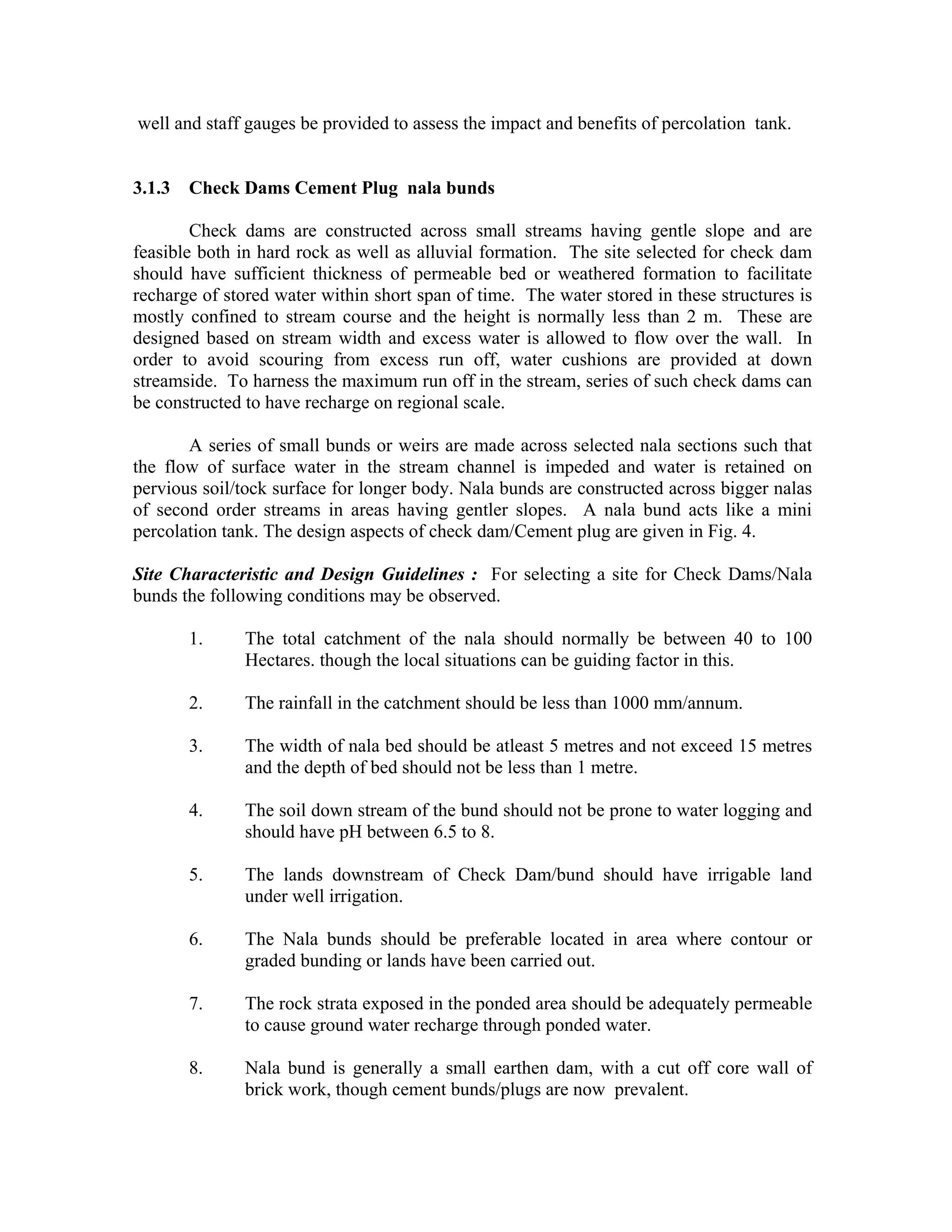 well and staff gauges be provided to assess the impact and benefits of percolation tank.


3.1.3 Check Dams Cement Plug nala bunds

        Check dams are constructed across small streams having gentle slope and are
feasible both in hard rock as well as alluvial formation. The site selected for check dam
should have sufficient thickness of permeable bed or weathered formation to facilitate
recharge of stored water within short span of time. The water stored in these structures is
mostly confined to stream course and the height is normally less than 2 m. These are
designed based on stream width and excess water is allowed to flow over the wall. In
order to avoid scouring from excess run off, water cushions are provided at down
streamside. To harness the maximum run off in the stream, series of such check dams can
be constructed to have recharge on regional scale.

       A series of small bunds or weirs are made across selected nala sections such that
the flow of surface water in the stream channel is impeded and water is retained on
pervious soil/tock surface for longer body. Nala bunds are constructed across bigger nalas
of second order streams in areas having gentler slopes. A nala bund acts like a mini
percolation tank. The design aspects of check dam/Cement plug are given in Fig. 4.

Site Characteristic and Design Guidelines : For selecting a site for Check Dams/Nala
bunds the following conditions may be observed.

       1.      The total catchment of the nala should normally be between 40 to 100
               Hectares. though the local situations can be guiding factor in this.

       2.      The rainfall in the catchment should be less than 1000 mm/annum.

       3.      The width of nala bed should be atleast 5 metres and not exceed 15 metres
               and the depth of bed should not be less than 1 metre.

       4.      The soil down stream of the bund should not be prone to water logging and
               should have pH between 6.5 to 8.

       5.      The lands downstream of Check Dam/bund should have irrigable land
               under well irrigation.

       6.      The Nala bunds should be preferable located in area where contour or
               graded bunding or lands have been carried out.

       7.      The rock strata exposed in the ponded area should be adequately permeable
               to cause ground water recharge through ponded water.

       8.      Nala bund is generally a small earthen dam, with a cut off core wall of
               brick work, though cement bunds/plugs are now prevalent.
 
