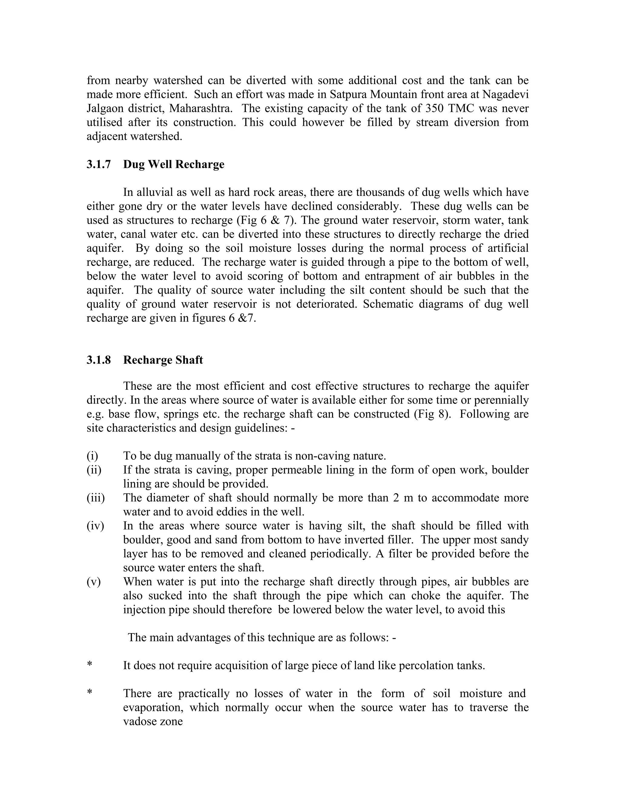from nearby watershed can be diverted with some additional cost and the tank can be
made more efficient. Such an effort was made in Satpura Mountain front area at Nagadevi
Jalgaon district, Maharashtra. The existing capacity of the tank of 350 TMC was never
utilised after its construction. This could however be filled by stream diversion from
adjacent watershed.

3.1.7   Dug Well Recharge

        In alluvial as well as hard rock areas, there are thousands of dug wells which have
either gone dry or the water levels have declined considerably. These dug wells can be
used as structures to recharge (Fig 6 & 7). The ground water reservoir, storm water, tank
water, canal water etc. can be diverted into these structures to directly recharge the dried
aquifer. By doing so the soil moisture losses during the normal process of artificial
recharge, are reduced. The recharge water is guided through a pipe to the bottom of well,
below the water level to avoid scoring of bottom and entrapment of air bubbles in the
aquifer. The quality of source water including the silt content should be such that the
quality of ground water reservoir is not deteriorated. Schematic diagrams of dug well
recharge are given in figures 6 &7.


3.1.8   Recharge Shaft

        These are the most efficient and cost effective structures to recharge the aquifer
directly. In the areas where source of water is available either for some time or perennially
e.g. base flow, springs etc. the recharge shaft can be constructed (Fig 8). Following are
site characteristics and design guidelines: -

(i)     To be dug manually of the strata is non-caving nature.
(ii)    If the strata is caving, proper permeable lining in the form of open work, boulder
        lining are should be provided.
(iii)   The diameter of shaft should normally be more than 2 m to accommodate more
        water and to avoid eddies in the well.
(iv)    In the areas where source water is having silt, the shaft should be filled with
        boulder, good and sand from bottom to have inverted filler. The upper most sandy
        layer has to be removed and cleaned periodically. A filter be provided before the
        source water enters the shaft.
(v)     When water is put into the recharge shaft directly through pipes, air bubbles are
        also sucked into the shaft through the pipe which can choke the aquifer. The
        injection pipe should therefore be lowered below the water level, to avoid this

        The main advantages of this technique are as follows: -

*       It does not require acquisition of large piece of land like percolation tanks.

*       There are practically no losses of water in the form of soil moisture and
        evaporation, which normally occur when the source water has to traverse the
        vadose zone
 