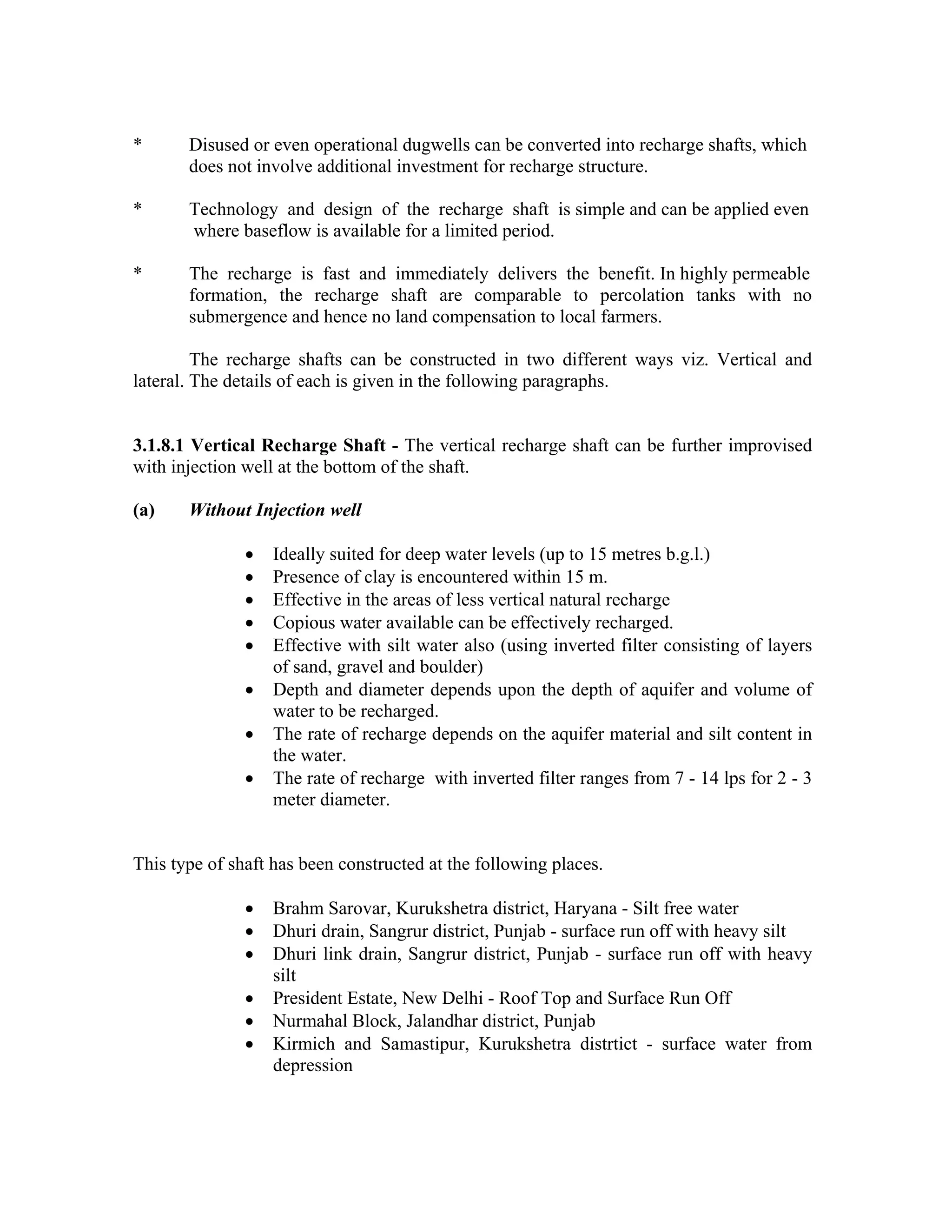 *      Disused or even operational dugwells can be converted into recharge shafts, which
       does not involve additional investment for recharge structure.

*      Technology and design of the recharge shaft is simple and can be applied even
       where baseflow is available for a limited period.

*      The recharge is fast and immediately delivers the benefit. In highly permeable
       formation, the recharge shaft are comparable to percolation tanks with no
       submergence and hence no land compensation to local farmers.

         The recharge shafts can be constructed in two different ways viz. Vertical and
lateral. The details of each is given in the following paragraphs.


3.1.8.1 Vertical Recharge Shaft - The vertical recharge shaft can be further improvised
with injection well at the bottom of the shaft.

(a)    Without Injection well

               •   Ideally suited for deep water levels (up to 15 metres b.g.l.)
               •   Presence of clay is encountered within 15 m.
               •   Effective in the areas of less vertical natural recharge
               •   Copious water available can be effectively recharged.
               •   Effective with silt water also (using inverted filter consisting of layers
                   of sand, gravel and boulder)
               •   Depth and diameter depends upon the depth of aquifer and volume of
                   water to be recharged.
               •   The rate of recharge depends on the aquifer material and silt content in
                   the water.
               •   The rate of recharge with inverted filter ranges from 7 - 14 lps for 2 - 3
                   meter diameter.


This type of shaft has been constructed at the following places.

               •   Brahm Sarovar, Kurukshetra district, Haryana - Silt free water
               •   Dhuri drain, Sangrur district, Punjab - surface run off with heavy silt
               •   Dhuri link drain, Sangrur district, Punjab - surface run off with heavy
                   silt
               •   President Estate, New Delhi - Roof Top and Surface Run Off
               •   Nurmahal Block, Jalandhar district, Punjab
               •   Kirmich and Samastipur, Kurukshetra distrtict - surface water from
                   depression
 