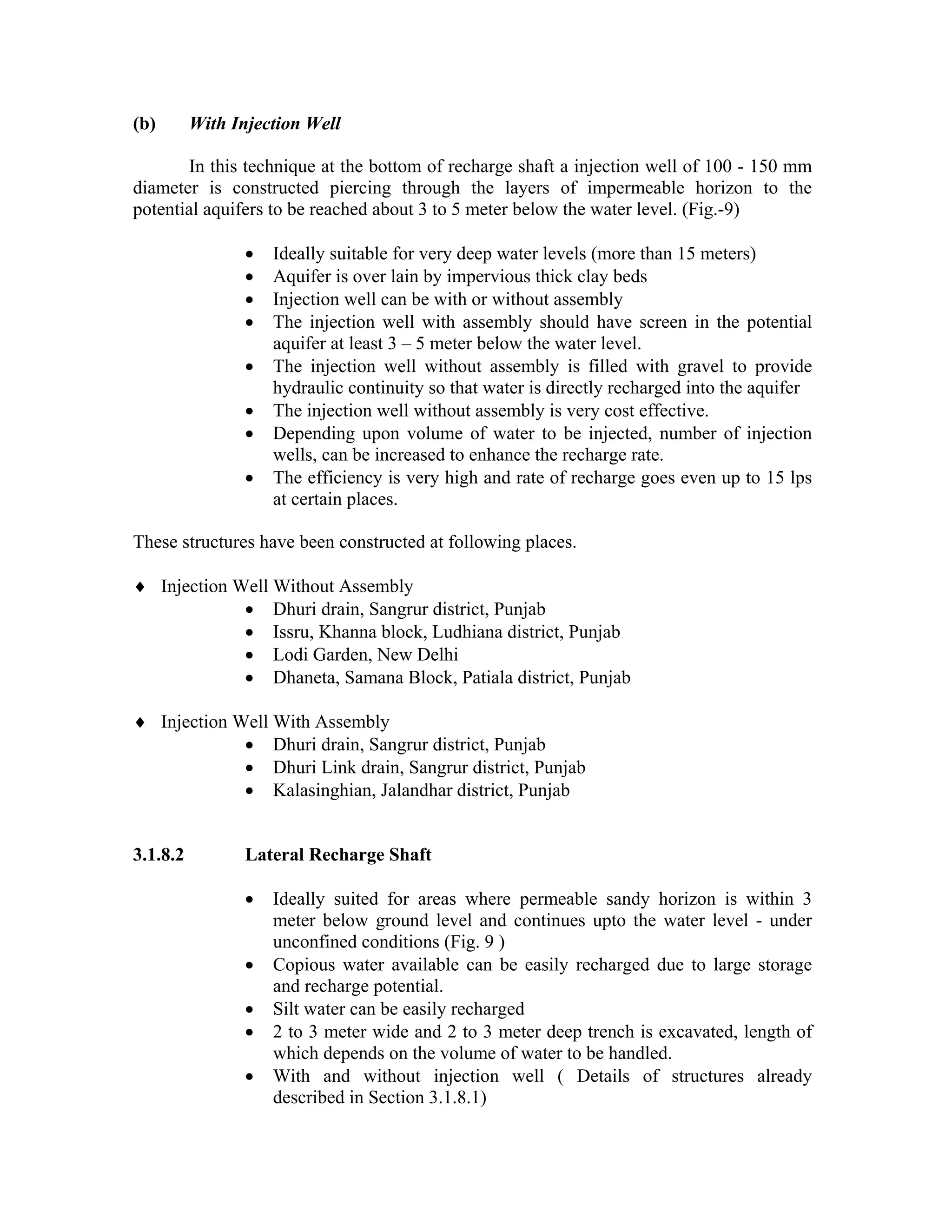 (b)       With Injection Well

       In this technique at the bottom of recharge shaft a injection well of 100 - 150 mm
diameter is constructed piercing through the layers of impermeable horizon to the
potential aquifers to be reached about 3 to 5 meter below the water level. (Fig.-9)

                 •   Ideally suitable for very deep water levels (more than 15 meters)
                 •   Aquifer is over lain by impervious thick clay beds
                 •   Injection well can be with or without assembly
                 •   The injection well with assembly should have screen in the potential
                     aquifer at least 3 – 5 meter below the water level.
                 •   The injection well without assembly is filled with gravel to provide
                     hydraulic continuity so that water is directly recharged into the aquifer
                 •   The injection well without assembly is very cost effective.
                 •   Depending upon volume of water to be injected, number of injection
                     wells, can be increased to enhance the recharge rate.
                 •   The efficiency is very high and rate of recharge goes even up to 15 lps
                     at certain places.

These structures have been constructed at following places.

♦ Injection Well Without Assembly
             • Dhuri drain, Sangrur district, Punjab
             • Issru, Khanna block, Ludhiana district, Punjab
             • Lodi Garden, New Delhi
             • Dhaneta, Samana Block, Patiala district, Punjab

♦ Injection Well With Assembly
             • Dhuri drain, Sangrur district, Punjab
             • Dhuri Link drain, Sangrur district, Punjab
             • Kalasinghian, Jalandhar district, Punjab


3.1.8.2          Lateral Recharge Shaft

                 •   Ideally suited for areas where permeable sandy horizon is within 3
                     meter below ground level and continues upto the water level - under
                     unconfined conditions (Fig. 9 )
                 •   Copious water available can be easily recharged due to large storage
                     and recharge potential.
                 •   Silt water can be easily recharged
                 •   2 to 3 meter wide and 2 to 3 meter deep trench is excavated, length of
                     which depends on the volume of water to be handled.
                 •   With and without injection well ( Details of structures already
                     described in Section 3.1.8.1)
 