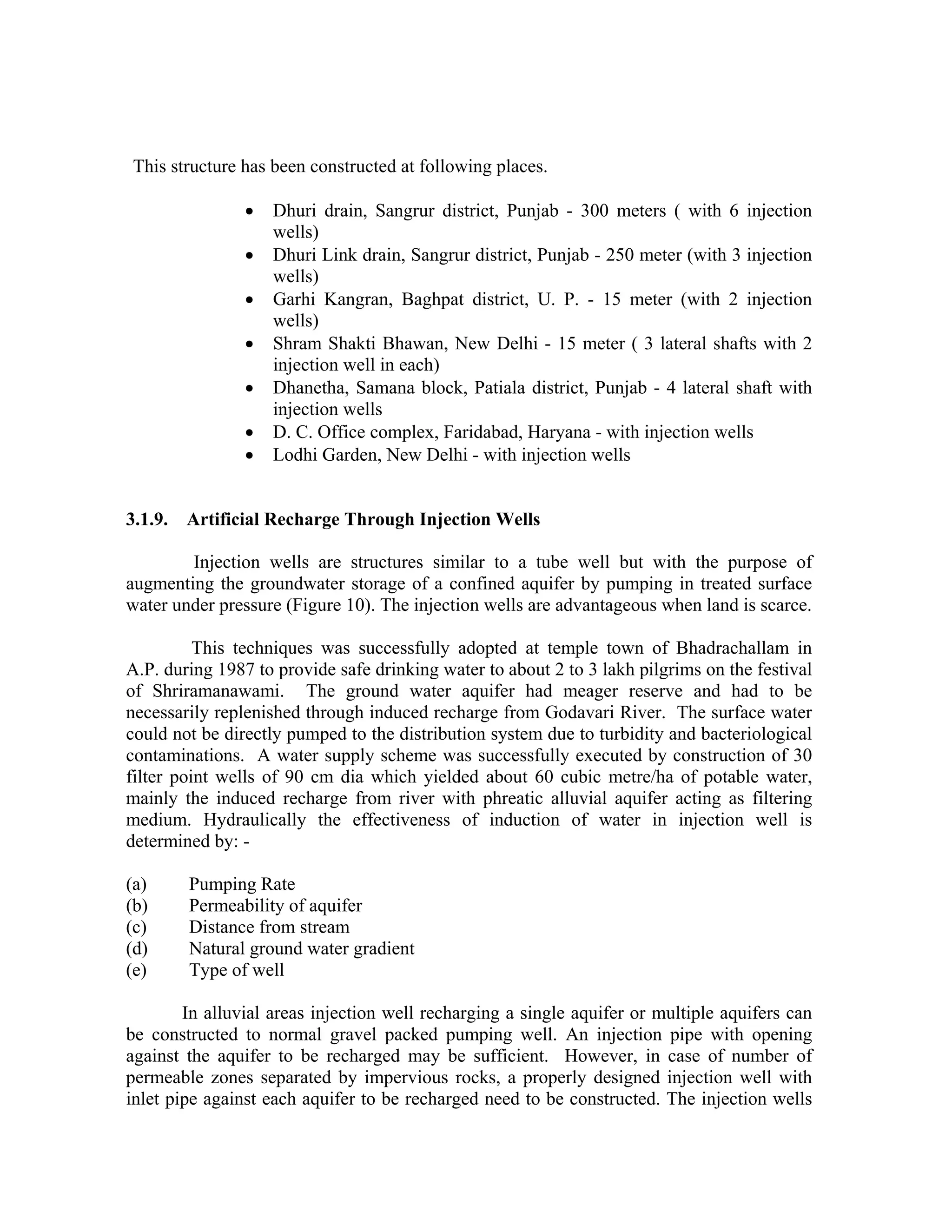 This structure has been constructed at following places.

                •   Dhuri drain, Sangrur district, Punjab - 300 meters ( with 6 injection
                    wells)
                •   Dhuri Link drain, Sangrur district, Punjab - 250 meter (with 3 injection
                    wells)
                •   Garhi Kangran, Baghpat district, U. P. - 15 meter (with 2 injection
                    wells)
                •   Shram Shakti Bhawan, New Delhi - 15 meter ( 3 lateral shafts with 2
                    injection well in each)
                •   Dhanetha, Samana block, Patiala district, Punjab - 4 lateral shaft with
                    injection wells
                •   D. C. Office complex, Faridabad, Haryana - with injection wells
                •   Lodhi Garden, New Delhi - with injection wells


3.1.9. Artificial Recharge Through Injection Wells

        Injection wells are structures similar to a tube well but with the purpose of
augmenting the groundwater storage of a confined aquifer by pumping in treated surface
water under pressure (Figure 10). The injection wells are advantageous when land is scarce.

          This techniques was successfully adopted at temple town of Bhadrachallam in
A.P. during 1987 to provide safe drinking water to about 2 to 3 lakh pilgrims on the festival
of Shriramanawami. The ground water aquifer had meager reserve and had to be
necessarily replenished through induced recharge from Godavari River. The surface water
could not be directly pumped to the distribution system due to turbidity and bacteriological
contaminations. A water supply scheme was successfully executed by construction of 30
filter point wells of 90 cm dia which yielded about 60 cubic metre/ha of potable water,
mainly the induced recharge from river with phreatic alluvial aquifer acting as filtering
medium. Hydraulically the effectiveness of induction of water in injection well is
determined by: -

(a)     Pumping Rate
(b)     Permeability of aquifer
(c)     Distance from stream
(d)     Natural ground water gradient
(e)     Type of well

        In alluvial areas injection well recharging a single aquifer or multiple aquifers can
be constructed to normal gravel packed pumping well. An injection pipe with opening
against the aquifer to be recharged may be sufficient. However, in case of number of
permeable zones separated by impervious rocks, a properly designed injection well with
inlet pipe against each aquifer to be recharged need to be constructed. The injection wells
 