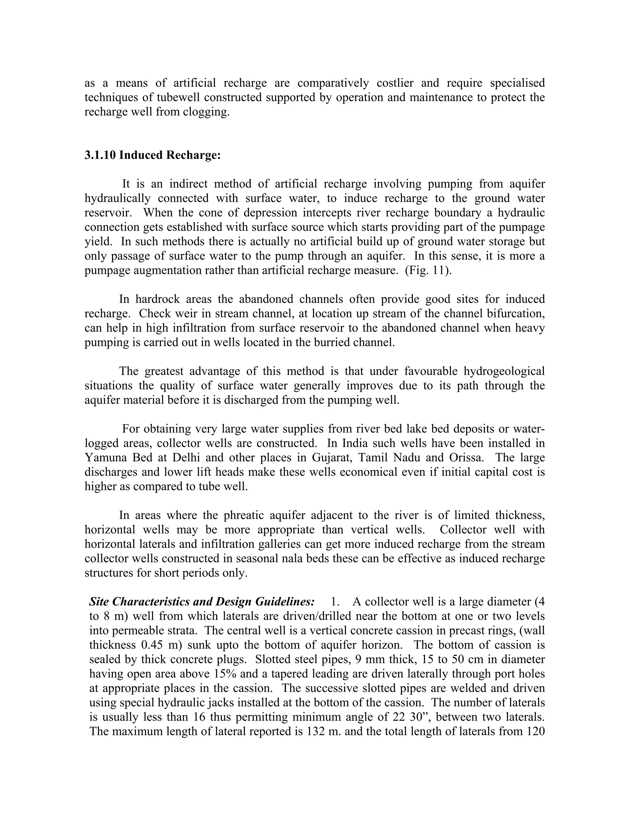 as a means of artificial recharge are comparatively costlier and require specialised
techniques of tubewell constructed supported by operation and maintenance to protect the
recharge well from clogging.


3.1.10 Induced Recharge:

       It is an indirect method of artificial recharge involving pumping from aquifer
hydraulically connected with surface water, to induce recharge to the ground water
reservoir. When the cone of depression intercepts river recharge boundary a hydraulic
connection gets established with surface source which starts providing part of the pumpage
yield. In such methods there is actually no artificial build up of ground water storage but
only passage of surface water to the pump through an aquifer. In this sense, it is more a
pumpage augmentation rather than artificial recharge measure. (Fig. 11).

      In hardrock areas the abandoned channels often provide good sites for induced
recharge. Check weir in stream channel, at location up stream of the channel bifurcation,
can help in high infiltration from surface reservoir to the abandoned channel when heavy
pumping is carried out in wells located in the burried channel.

        The greatest advantage of this method is that under favourable hydrogeological
situations the quality of surface water generally improves due to its path through the
aquifer material before it is discharged from the pumping well.

       For obtaining very large water supplies from river bed lake bed deposits or water-
logged areas, collector wells are constructed. In India such wells have been installed in
Yamuna Bed at Delhi and other places in Gujarat, Tamil Nadu and Orissa. The large
discharges and lower lift heads make these wells economical even if initial capital cost is
higher as compared to tube well.

       In areas where the phreatic aquifer adjacent to the river is of limited thickness,
horizontal wells may be more appropriate than vertical wells. Collector well with
horizontal laterals and infiltration galleries can get more induced recharge from the stream
collector wells constructed in seasonal nala beds these can be effective as induced recharge
structures for short periods only.

Site Characteristics and Design Guidelines: 1. A collector well is a large diameter (4
to 8 m) well from which laterals are driven/drilled near the bottom at one or two levels
into permeable strata. The central well is a vertical concrete cassion in precast rings, (wall
thickness 0.45 m) sunk upto the bottom of aquifer horizon. The bottom of cassion is
sealed by thick concrete plugs. Slotted steel pipes, 9 mm thick, 15 to 50 cm in diameter
having open area above 15% and a tapered leading are driven laterally through port holes
at appropriate places in the cassion. The successive slotted pipes are welded and driven
using special hydraulic jacks installed at the bottom of the cassion. The number of laterals
is usually less than 16 thus permitting minimum angle of 22 30”, between two laterals.
The maximum length of lateral reported is 132 m. and the total length of laterals from 120
 