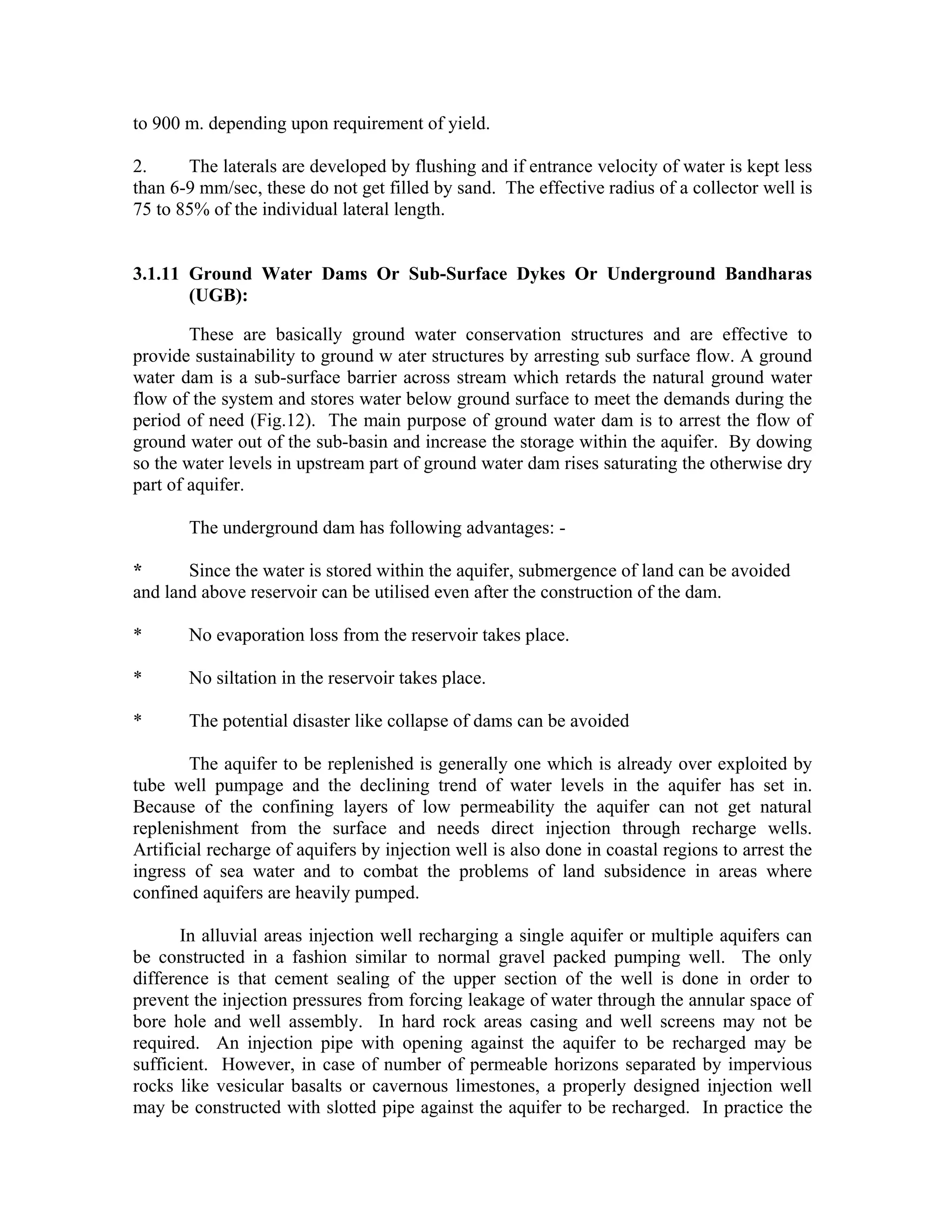 to 900 m. depending upon requirement of yield.

2.     The laterals are developed by flushing and if entrance velocity of water is kept less
than 6-9 mm/sec, these do not get filled by sand. The effective radius of a collector well is
75 to 85% of the individual lateral length.


3.1.11 Ground Water Dams Or Sub-Surface Dykes Or Underground Bandharas
       (UGB):

        These are basically ground water conservation structures and are effective to
provide sustainability to ground w ater structures by arresting sub surface flow. A ground
water dam is a sub-surface barrier across stream which retards the natural ground water
flow of the system and stores water below ground surface to meet the demands during the
period of need (Fig.12). The main purpose of ground water dam is to arrest the flow of
ground water out of the sub-basin and increase the storage within the aquifer. By dowing
so the water levels in upstream part of ground water dam rises saturating the otherwise dry
part of aquifer.

       The underground dam has following advantages: -

*      Since the water is stored within the aquifer, submergence of land can be avoided
and land above reservoir can be utilised even after the construction of the dam.

*      No evaporation loss from the reservoir takes place.

*      No siltation in the reservoir takes place.

*      The potential disaster like collapse of dams can be avoided

        The aquifer to be replenished is generally one which is already over exploited by
tube well pumpage and the declining trend of water levels in the aquifer has set in.
Because of the confining layers of low permeability the aquifer can not get natural
replenishment from the surface and needs direct injection through recharge wells.
Artificial recharge of aquifers by injection well is also done in coastal regions to arrest the
ingress of sea water and to combat the problems of land subsidence in areas where
confined aquifers are heavily pumped.

       In alluvial areas injection well recharging a single aquifer or multiple aquifers can
be constructed in a fashion similar to normal gravel packed pumping well. The only
difference is that cement sealing of the upper section of the well is done in order to
prevent the injection pressures from forcing leakage of water through the annular space of
bore hole and well assembly. In hard rock areas casing and well screens may not be
required. An injection pipe with opening against the aquifer to be recharged may be
sufficient. However, in case of number of permeable horizons separated by impervious
rocks like vesicular basalts or cavernous limestones, a properly designed injection well
may be constructed with slotted pipe against the aquifer to be recharged. In practice the
 