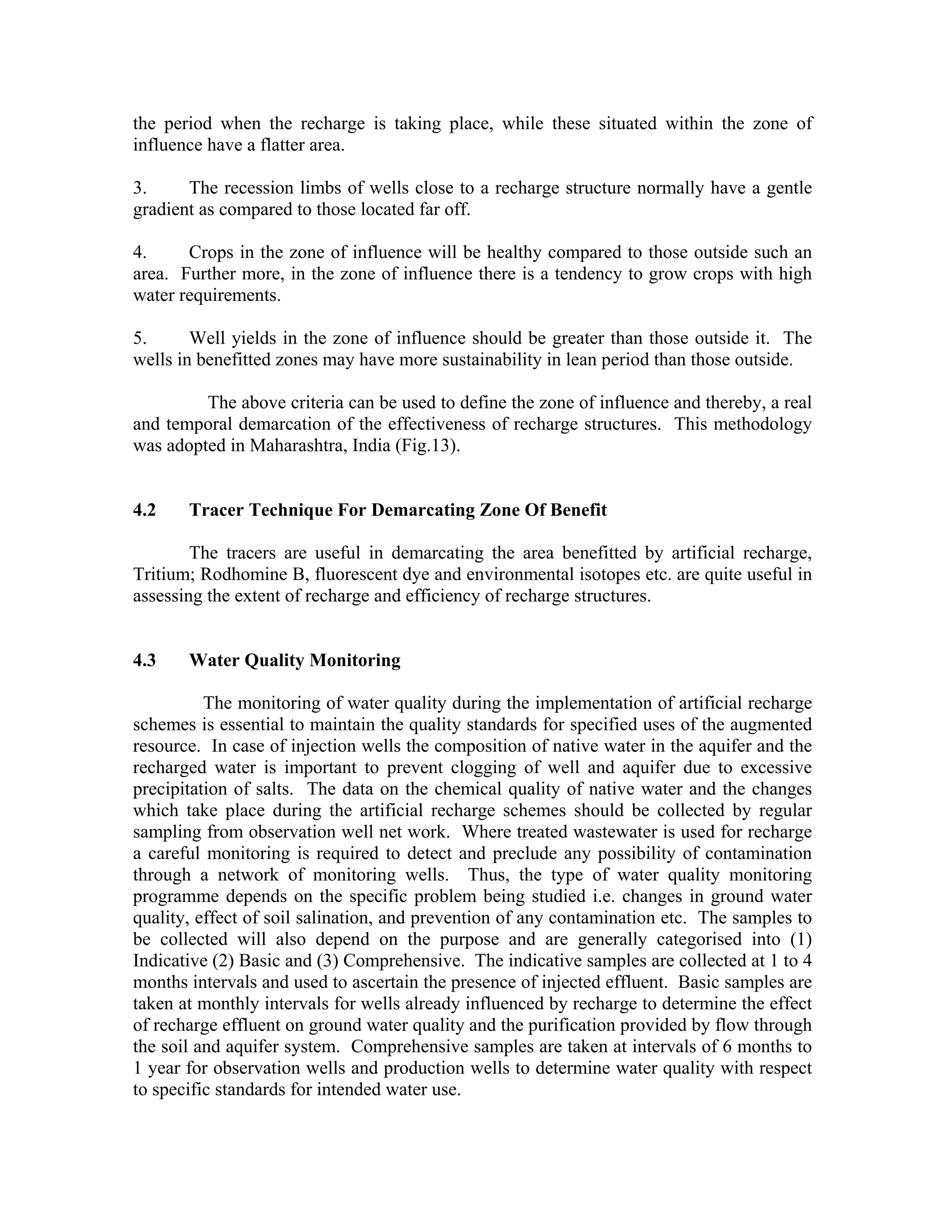 the period when the recharge is taking place, while these situated within the zone of
influence have a flatter area.

3.     The recession limbs of wells close to a recharge structure normally have a gentle
gradient as compared to those located far off.

4.     Crops in the zone of influence will be healthy compared to those outside such an
area. Further more, in the zone of influence there is a tendency to grow crops with high
water requirements.

5.      Well yields in the zone of influence should be greater than those outside it. The
wells in benefitted zones may have more sustainability in lean period than those outside.

         The above criteria can be used to define the zone of influence and thereby, a real
and temporal demarcation of the effectiveness of recharge structures. This methodology
was adopted in Maharashtra, India (Fig.13).


4.2    Tracer Technique For Demarcating Zone Of Benefit

        The tracers are useful in demarcating the area benefitted by artificial recharge,
Tritium; Rodhomine B, fluorescent dye and environmental isotopes etc. are quite useful in
assessing the extent of recharge and efficiency of recharge structures.


4.3    Water Quality Monitoring

          The monitoring of water quality during the implementation of artificial recharge
schemes is essential to maintain the quality standards for specified uses of the augmented
resource. In case of injection wells the composition of native water in the aquifer and the
recharged water is important to prevent clogging of well and aquifer due to excessive
precipitation of salts. The data on the chemical quality of native water and the changes
which take place during the artificial recharge schemes should be collected by regular
sampling from observation well net work. Where treated wastewater is used for recharge
a careful monitoring is required to detect and preclude any possibility of contamination
through a network of monitoring wells. Thus, the type of water quality monitoring
programme depends on the specific problem being studied i.e. changes in ground water
quality, effect of soil salination, and prevention of any contamination etc. The samples to
be collected will also depend on the purpose and are generally categorised into (1)
Indicative (2) Basic and (3) Comprehensive. The indicative samples are collected at 1 to 4
months intervals and used to ascertain the presence of injected effluent. Basic samples are
taken at monthly intervals for wells already influenced by recharge to determine the effect
of recharge effluent on ground water quality and the purification provided by flow through
the soil and aquifer system. Comprehensive samples are taken at intervals of 6 months to
1 year for observation wells and production wells to determine water quality with respect
to specific standards for intended water use.
 