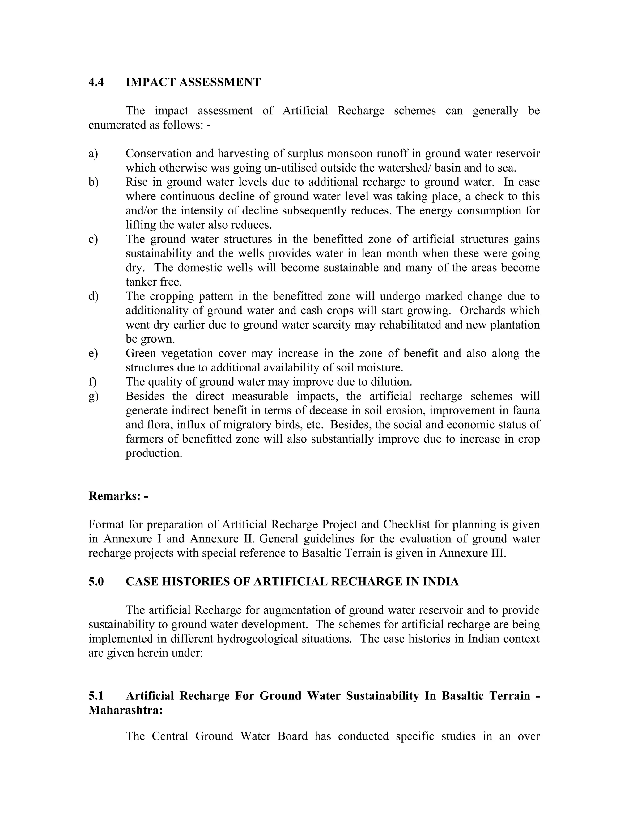 4.4    IMPACT ASSESSMENT

      The impact assessment of Artificial Recharge schemes can generally be
enumerated as follows: -

a)     Conservation and harvesting of surplus monsoon runoff in ground water reservoir
       which otherwise was going un-utilised outside the watershed/ basin and to sea.
b)     Rise in ground water levels due to additional recharge to ground water. In case
       where continuous decline of ground water level was taking place, a check to this
       and/or the intensity of decline subsequently reduces. The energy consumption for
       lifting the water also reduces.
c)     The ground water structures in the benefitted zone of artificial structures gains
       sustainability and the wells provides water in lean month when these were going
       dry. The domestic wells will become sustainable and many of the areas become
       tanker free.
d)     The cropping pattern in the benefitted zone will undergo marked change due to
       additionality of ground water and cash crops will start growing. Orchards which
       went dry earlier due to ground water scarcity may rehabilitated and new plantation
       be grown.
e)     Green vegetation cover may increase in the zone of benefit and also along the
       structures due to additional availability of soil moisture.
f)     The quality of ground water may improve due to dilution.
g)     Besides the direct measurable impacts, the artificial recharge schemes will
       generate indirect benefit in terms of decease in soil erosion, improvement in fauna
       and flora, influx of migratory birds, etc. Besides, the social and economic status of
       farmers of benefitted zone will also substantially improve due to increase in crop
       production.


Remarks: -

Format for preparation of Artificial Recharge Project and Checklist for planning is given
in Annexure I and Annexure II. General guidelines for the evaluation of ground water
recharge projects with special reference to Basaltic Terrain is given in Annexure III.

5.0    CASE HISTORIES OF ARTIFICIAL RECHARGE IN INDIA

        The artificial Recharge for augmentation of ground water reservoir and to provide
sustainability to ground water development. The schemes for artificial recharge are being
implemented in different hydrogeological situations. The case histories in Indian context
are given herein under:


5.1  Artificial Recharge For Ground Water Sustainability In Basaltic Terrain -
Maharashtra:

       The Central Ground Water Board has conducted specific studies in an over
 