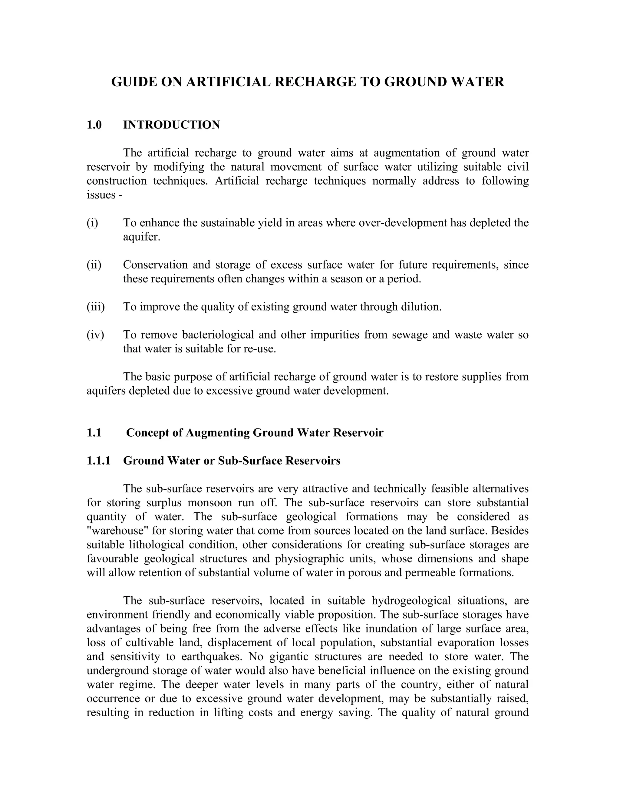 GUIDE ON ARTIFICIAL RECHARGE TO GROUND WATER

1.0      INTRODUCTION

         The artificial recharge to ground water aims at augmentation of ground water
reservoir by modifying the natural movement of surface water utilizing suitable civil
construction techniques. Artificial recharge techniques normally address to following
issues -

(i)      To enhance the sustainable yield in areas where over-development has depleted the
         aquifer.

(ii)     Conservation and storage of excess surface water for future requirements, since
         these requirements often changes within a season or a period.

(iii)    To improve the quality of existing ground water through dilution.

(iv)     To remove bacteriological and other impurities from sewage and waste water so
         that water is suitable for re-use.

       The basic purpose of artificial recharge of ground water is to restore supplies from
aquifers depleted due to excessive ground water development.


1.1      Concept of Augmenting Ground Water Reservoir

1.1.1    Ground Water or Sub-Surface Reservoirs

        The sub-surface reservoirs are very attractive and technically feasible alternatives
for storing surplus monsoon run off. The sub-surface reservoirs can store substantial
quantity of water. The sub-surface geological formations may be considered as
"warehouse" for storing water that come from sources located on the land surface. Besides
suitable lithological condition, other considerations for creating sub-surface storages are
favourable geological structures and physiographic units, whose dimensions and shape
will allow retention of substantial volume of water in porous and permeable formations.

        The sub-surface reservoirs, located in suitable hydrogeological situations, are
environment friendly and economically viable proposition. The sub-surface storages have
advantages of being free from the adverse effects like inundation of large surface area,
loss of cultivable land, displacement of local population, substantial evaporation losses
and sensitivity to earthquakes. No gigantic structures are needed to store water. The
underground storage of water would also have beneficial influence on the existing ground
water regime. The deeper water levels in many parts of the country, either of natural
occurrence or due to excessive ground water development, may be substantially raised,
resulting in reduction in lifting costs and energy saving. The quality of natural ground
 