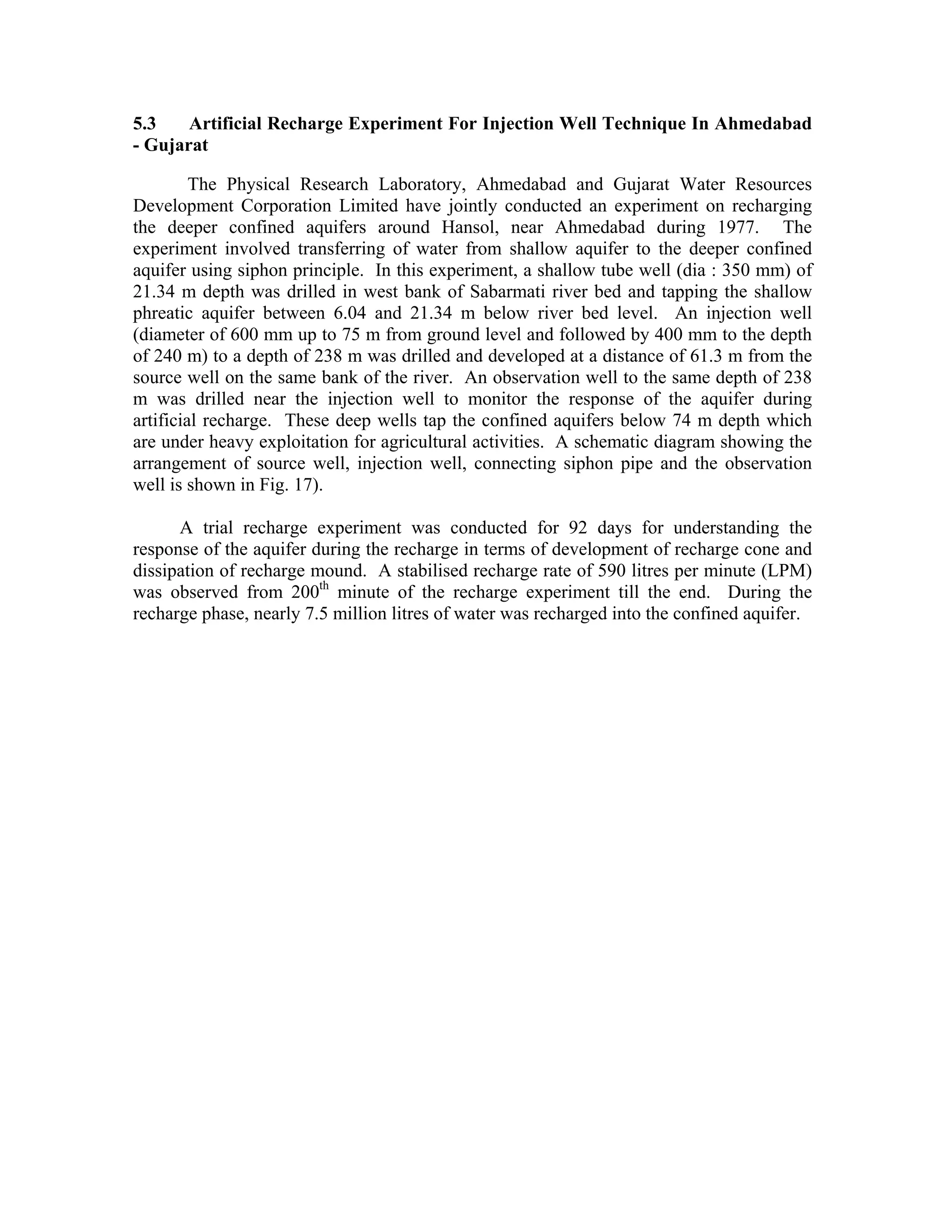 5.3    Artificial Recharge Experiment For Injection Well Technique In Ahmedabad
- Gujarat

         The Physical Research Laboratory, Ahmedabad and Gujarat Water Resources
Development Corporation Limited have jointly conducted an experiment on recharging
the deeper confined aquifers around Hansol, near Ahmedabad during 1977. The
experiment involved transferring of water from shallow aquifer to the deeper confined
aquifer using siphon principle. In this experiment, a shallow tube well (dia : 350 mm) of
21.34 m depth was drilled in west bank of Sabarmati river bed and tapping the shallow
phreatic aquifer between 6.04 and 21.34 m below river bed level. An injection well
(diameter of 600 mm up to 75 m from ground level and followed by 400 mm to the depth
of 240 m) to a depth of 238 m was drilled and developed at a distance of 61.3 m from the
source well on the same bank of the river. An observation well to the same depth of 238
m was drilled near the injection well to monitor the response of the aquifer during
artificial recharge. These deep wells tap the confined aquifers below 74 m depth which
are under heavy exploitation for agricultural activities. A schematic diagram showing the
arrangement of source well, injection well, connecting siphon pipe and the observation
well is shown in Fig. 17).

      A trial recharge experiment was conducted for 92 days for understanding the
response of the aquifer during the recharge in terms of development of recharge cone and
dissipation of recharge mound. A stabilised recharge rate of 590 litres per minute (LPM)
was observed from 200th minute of the recharge experiment till the end. During the
recharge phase, nearly 7.5 million litres of water was recharged into the confined aquifer.
 