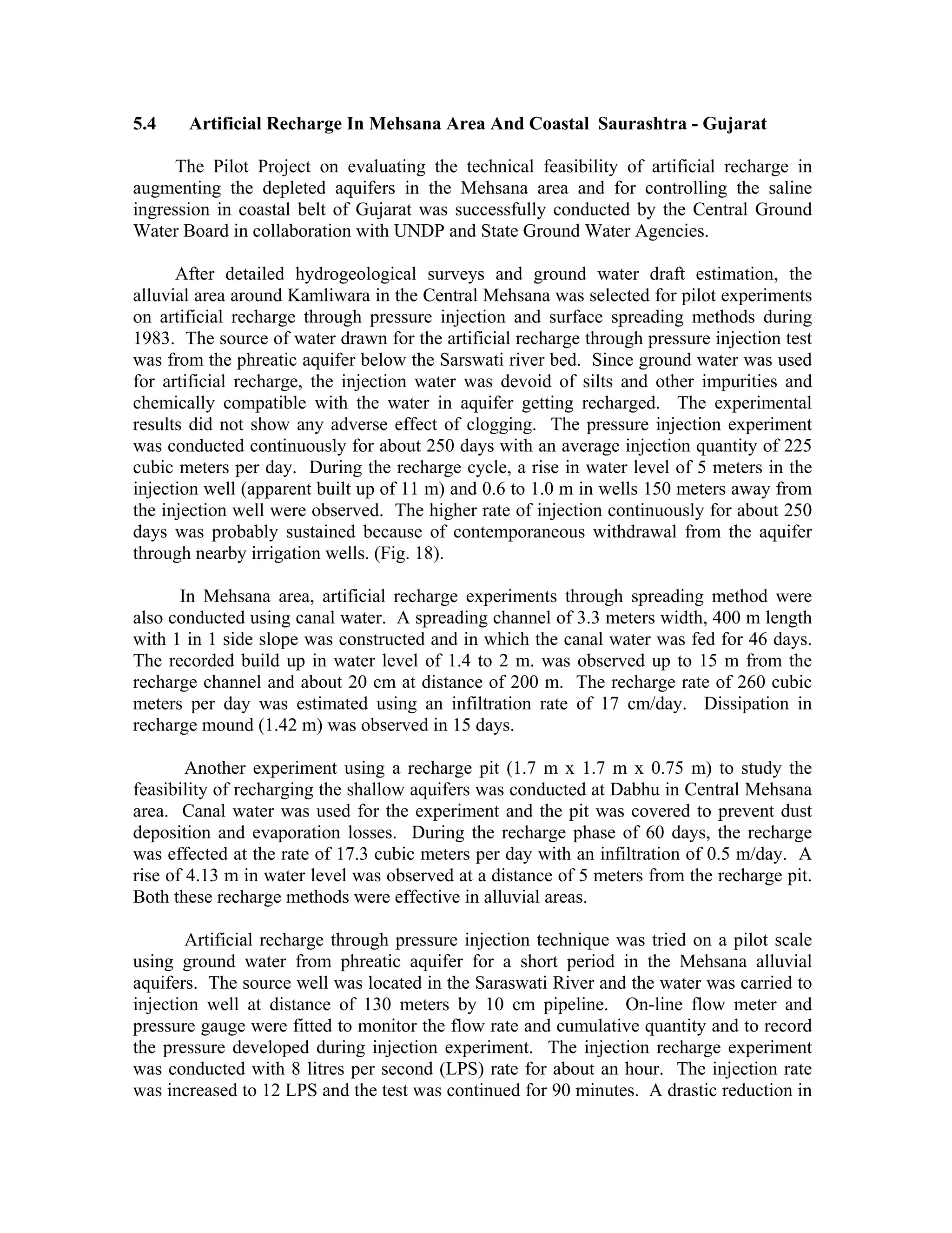 5.4    Artificial Recharge In Mehsana Area And Coastal Saurashtra - Gujarat

     The Pilot Project on evaluating the technical feasibility of artificial recharge in
augmenting the depleted aquifers in the Mehsana area and for controlling the saline
ingression in coastal belt of Gujarat was successfully conducted by the Central Ground
Water Board in collaboration with UNDP and State Ground Water Agencies.

      After detailed hydrogeological surveys and ground water draft estimation, the
alluvial area around Kamliwara in the Central Mehsana was selected for pilot experiments
on artificial recharge through pressure injection and surface spreading methods during
1983. The source of water drawn for the artificial recharge through pressure injection test
was from the phreatic aquifer below the Sarswati river bed. Since ground water was used
for artificial recharge, the injection water was devoid of silts and other impurities and
chemically compatible with the water in aquifer getting recharged. The experimental
results did not show any adverse effect of clogging. The pressure injection experiment
was conducted continuously for about 250 days with an average injection quantity of 225
cubic meters per day. During the recharge cycle, a rise in water level of 5 meters in the
injection well (apparent built up of 11 m) and 0.6 to 1.0 m in wells 150 meters away from
the injection well were observed. The higher rate of injection continuously for about 250
days was probably sustained because of contemporaneous withdrawal from the aquifer
through nearby irrigation wells. (Fig. 18).

      In Mehsana area, artificial recharge experiments through spreading method were
also conducted using canal water. A spreading channel of 3.3 meters width, 400 m length
with 1 in 1 side slope was constructed and in which the canal water was fed for 46 days.
The recorded build up in water level of 1.4 to 2 m. was observed up to 15 m from the
recharge channel and about 20 cm at distance of 200 m. The recharge rate of 260 cubic
meters per day was estimated using an infiltration rate of 17 cm/day. Dissipation in
recharge mound (1.42 m) was observed in 15 days.

        Another experiment using a recharge pit (1.7 m x 1.7 m x 0.75 m) to study the
feasibility of recharging the shallow aquifers was conducted at Dabhu in Central Mehsana
area. Canal water was used for the experiment and the pit was covered to prevent dust
deposition and evaporation losses. During the recharge phase of 60 days, the recharge
was effected at the rate of 17.3 cubic meters per day with an infiltration of 0.5 m/day. A
rise of 4.13 m in water level was observed at a distance of 5 meters from the recharge pit.
Both these recharge methods were effective in alluvial areas.

       Artificial recharge through pressure injection technique was tried on a pilot scale
using ground water from phreatic aquifer for a short period in the Mehsana alluvial
aquifers. The source well was located in the Saraswati River and the water was carried to
injection well at distance of 130 meters by 10 cm pipeline. On-line flow meter and
pressure gauge were fitted to monitor the flow rate and cumulative quantity and to record
the pressure developed during injection experiment. The injection recharge experiment
was conducted with 8 litres per second (LPS) rate for about an hour. The injection rate
was increased to 12 LPS and the test was continued for 90 minutes. A drastic reduction in
 