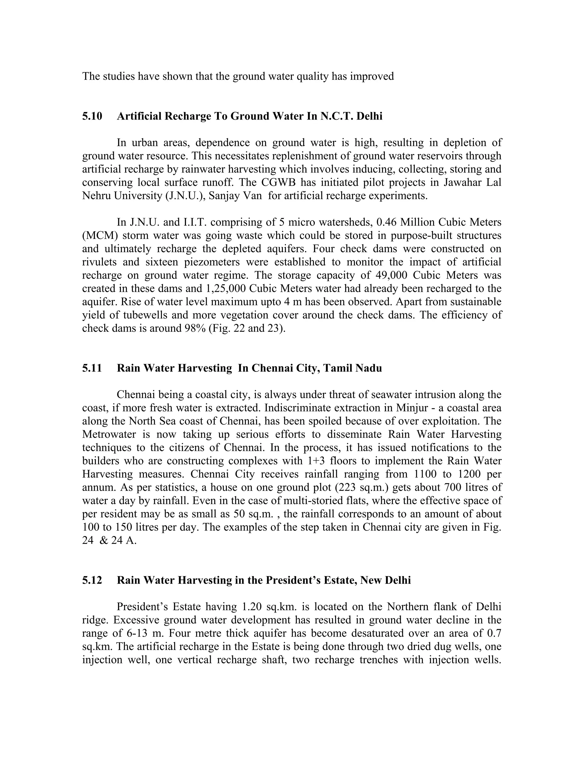 The studies have shown that the ground water quality has improved


5.10   Artificial Recharge To Ground Water In N.C.T. Delhi

         In urban areas, dependence on ground water is high, resulting in depletion of
ground water resource. This necessitates replenishment of ground water reservoirs through
artificial recharge by rainwater harvesting which involves inducing, collecting, storing and
conserving local surface runoff. The CGWB has initiated pilot projects in Jawahar Lal
Nehru University (J.N.U.), Sanjay Van for artificial recharge experiments.

        In J.N.U. and I.I.T. comprising of 5 micro watersheds, 0.46 Million Cubic Meters
(MCM) storm water was going waste which could be stored in purpose-built structures
and ultimately recharge the depleted aquifers. Four check dams were constructed on
rivulets and sixteen piezometers were established to monitor the impact of artificial
recharge on ground water regime. The storage capacity of 49,000 Cubic Meters was
created in these dams and 1,25,000 Cubic Meters water had already been recharged to the
aquifer. Rise of water level maximum upto 4 m has been observed. Apart from sustainable
yield of tubewells and more vegetation cover around the check dams. The efficiency of
check dams is around 98% (Fig. 22 and 23).


5.11   Rain Water Harvesting In Chennai City, Tamil Nadu

        Chennai being a coastal city, is always under threat of seawater intrusion along the
coast, if more fresh water is extracted. Indiscriminate extraction in Minjur - a coastal area
along the North Sea coast of Chennai, has been spoiled because of over exploitation. The
Metrowater is now taking up serious efforts to disseminate Rain Water Harvesting
techniques to the citizens of Chennai. In the process, it has issued notifications to the
builders who are constructing complexes with 1+3 floors to implement the Rain Water
Harvesting measures. Chennai City receives rainfall ranging from 1100 to 1200 per
annum. As per statistics, a house on one ground plot (223 sq.m.) gets about 700 litres of
water a day by rainfall. Even in the case of multi-storied flats, where the effective space of
per resident may be as small as 50 sq.m. , the rainfall corresponds to an amount of about
100 to 150 litres per day. The examples of the step taken in Chennai city are given in Fig.
24 & 24 A.


5.12   Rain Water Harvesting in the President’s Estate, New Delhi

        President’s Estate having 1.20 sq.km. is located on the Northern flank of Delhi
ridge. Excessive ground water development has resulted in ground water decline in the
range of 6-13 m. Four metre thick aquifer has become desaturated over an area of 0.7
sq.km. The artificial recharge in the Estate is being done through two dried dug wells, one
injection well, one vertical recharge shaft, two recharge trenches with injection wells.
 