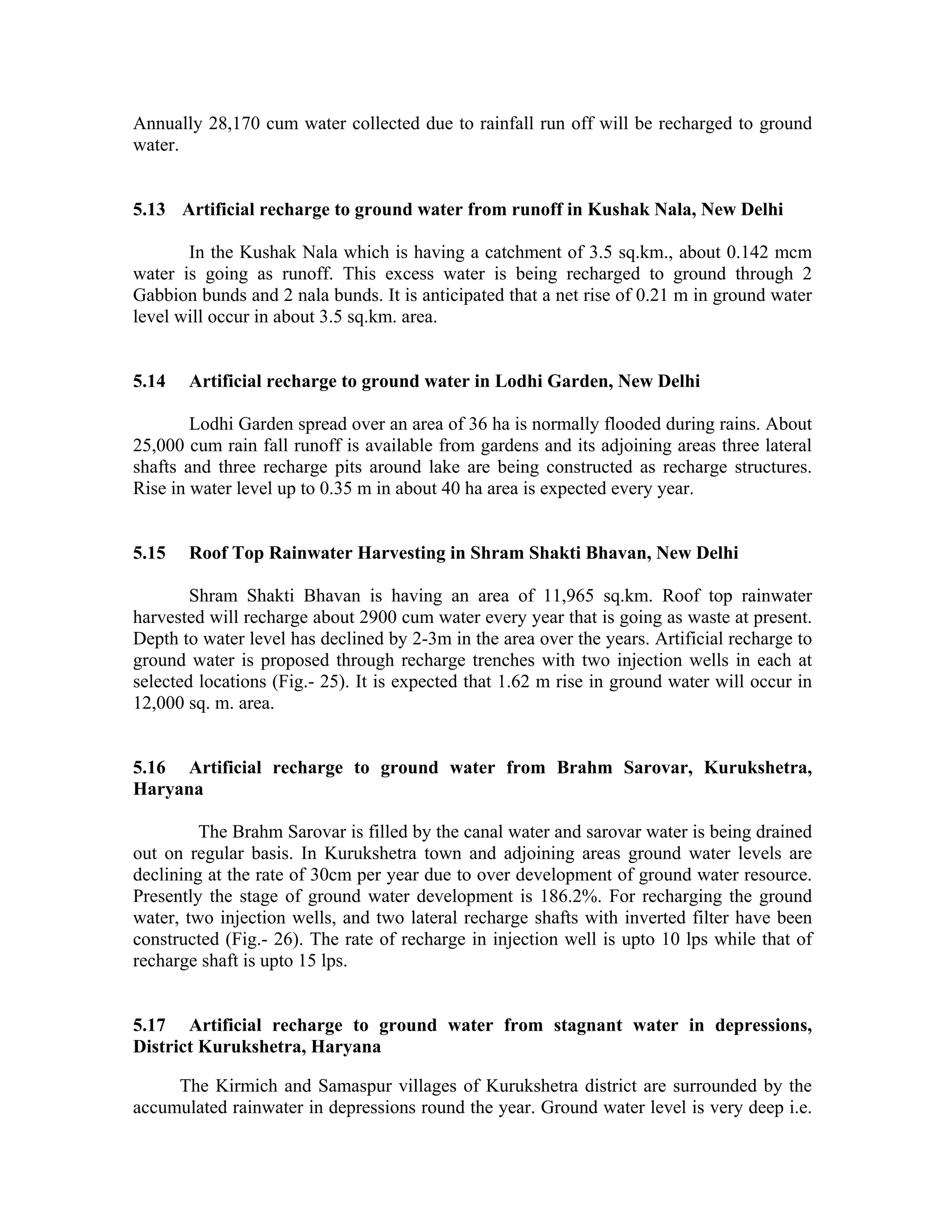 Annually 28,170 cum water collected due to rainfall run off will be recharged to ground
water.


5.13 Artificial recharge to ground water from runoff in Kushak Nala, New Delhi

       In the Kushak Nala which is having a catchment of 3.5 sq.km., about 0.142 mcm
water is going as runoff. This excess water is being recharged to ground through 2
Gabbion bunds and 2 nala bunds. It is anticipated that a net rise of 0.21 m in ground water
level will occur in about 3.5 sq.km. area.


5.14   Artificial recharge to ground water in Lodhi Garden, New Delhi

        Lodhi Garden spread over an area of 36 ha is normally flooded during rains. About
25,000 cum rain fall runoff is available from gardens and its adjoining areas three lateral
shafts and three recharge pits around lake are being constructed as recharge structures.
Rise in water level up to 0.35 m in about 40 ha area is expected every year.


5.15   Roof Top Rainwater Harvesting in Shram Shakti Bhavan, New Delhi

        Shram Shakti Bhavan is having an area of 11,965 sq.km. Roof top rainwater
harvested will recharge about 2900 cum water every year that is going as waste at present.
Depth to water level has declined by 2-3m in the area over the years. Artificial recharge to
ground water is proposed through recharge trenches with two injection wells in each at
selected locations (Fig.- 25). It is expected that 1.62 m rise in ground water will occur in
12,000 sq. m. area.


5.16 Artificial recharge to ground water from Brahm Sarovar, Kurukshetra,
Haryana

         The Brahm Sarovar is filled by the canal water and sarovar water is being drained
out on regular basis. In Kurukshetra town and adjoining areas ground water levels are
declining at the rate of 30cm per year due to over development of ground water resource.
Presently the stage of ground water development is 186.2%. For recharging the ground
water, two injection wells, and two lateral recharge shafts with inverted filter have been
constructed (Fig.- 26). The rate of recharge in injection well is upto 10 lps while that of
recharge shaft is upto 15 lps.


5.17 Artificial recharge to ground water from stagnant water in depressions,
District Kurukshetra, Haryana

     The Kirmich and Samaspur villages of Kurukshetra district are surrounded by the
accumulated rainwater in depressions round the year. Ground water level is very deep i.e.
 