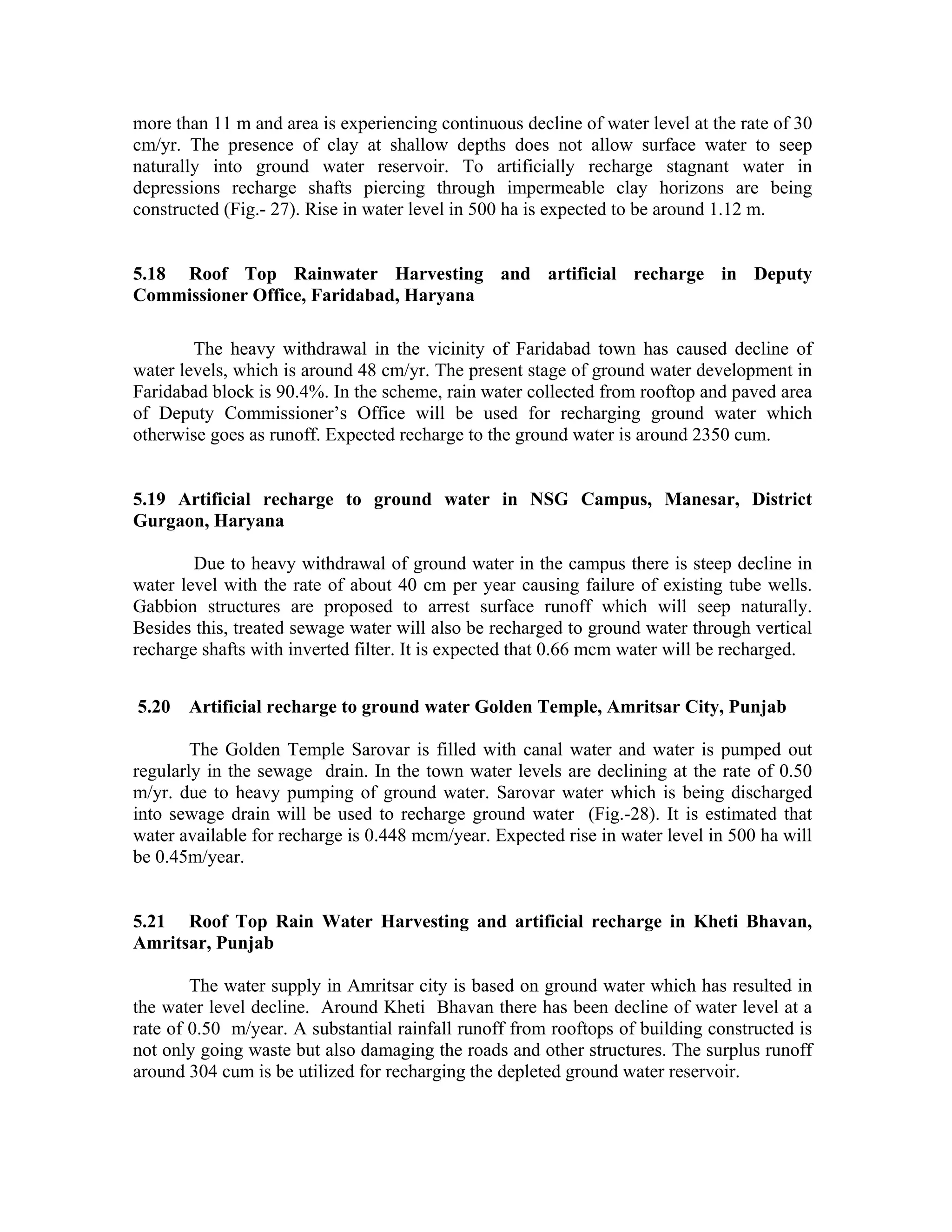 more than 11 m and area is experiencing continuous decline of water level at the rate of 30
cm/yr. The presence of clay at shallow depths does not allow surface water to seep
naturally into ground water reservoir. To artificially recharge stagnant water in
depressions recharge shafts piercing through impermeable clay horizons are being
constructed (Fig.- 27). Rise in water level in 500 ha is expected to be around 1.12 m.


5.18 Roof Top Rainwater Harvesting and artificial recharge in Deputy
Commissioner Office, Faridabad, Haryana

        The heavy withdrawal in the vicinity of Faridabad town has caused decline of
water levels, which is around 48 cm/yr. The present stage of ground water development in
Faridabad block is 90.4%. In the scheme, rain water collected from rooftop and paved area
of Deputy Commissioner’s Office will be used for recharging ground water which
otherwise goes as runoff. Expected recharge to the ground water is around 2350 cum.


5.19 Artificial recharge to ground water in NSG Campus, Manesar, District
Gurgaon, Haryana

        Due to heavy withdrawal of ground water in the campus there is steep decline in
water level with the rate of about 40 cm per year causing failure of existing tube wells.
Gabbion structures are proposed to arrest surface runoff which will seep naturally.
Besides this, treated sewage water will also be recharged to ground water through vertical
recharge shafts with inverted filter. It is expected that 0.66 mcm water will be recharged.


5.20   Artificial recharge to ground water Golden Temple, Amritsar City, Punjab

        The Golden Temple Sarovar is filled with canal water and water is pumped out
regularly in the sewage drain. In the town water levels are declining at the rate of 0.50
m/yr. due to heavy pumping of ground water. Sarovar water which is being discharged
into sewage drain will be used to recharge ground water (Fig.-28). It is estimated that
water available for recharge is 0.448 mcm/year. Expected rise in water level in 500 ha will
be 0.45m/year.


5.21 Roof Top Rain Water Harvesting and artificial recharge in Kheti Bhavan,
Amritsar, Punjab

        The water supply in Amritsar city is based on ground water which has resulted in
the water level decline. Around Kheti Bhavan there has been decline of water level at a
rate of 0.50 m/year. A substantial rainfall runoff from rooftops of building constructed is
not only going waste but also damaging the roads and other structures. The surplus runoff
around 304 cum is be utilized for recharging the depleted ground water reservoir.
 