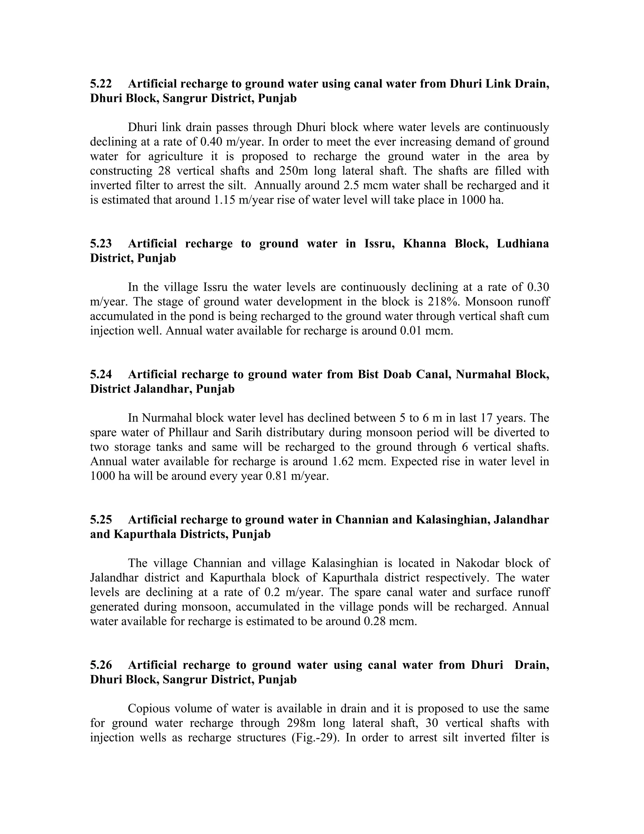 5.22 Artificial recharge to ground water using canal water from Dhuri Link Drain,
Dhuri Block, Sangrur District, Punjab

        Dhuri link drain passes through Dhuri block where water levels are continuously
declining at a rate of 0.40 m/year. In order to meet the ever increasing demand of ground
water for agriculture it is proposed to recharge the ground water in the area by
constructing 28 vertical shafts and 250m long lateral shaft. The shafts are filled with
inverted filter to arrest the silt. Annually around 2.5 mcm water shall be recharged and it
is estimated that around 1.15 m/year rise of water level will take place in 1000 ha.


5.23 Artificial recharge to ground water in Issru, Khanna Block, Ludhiana
District, Punjab

        In the village Issru the water levels are continuously declining at a rate of 0.30
m/year. The stage of ground water development in the block is 218%. Monsoon runoff
accumulated in the pond is being recharged to the ground water through vertical shaft cum
injection well. Annual water available for recharge is around 0.01 mcm.


5.24 Artificial recharge to ground water from Bist Doab Canal, Nurmahal Block,
District Jalandhar, Punjab

       In Nurmahal block water level has declined between 5 to 6 m in last 17 years. The
spare water of Phillaur and Sarih distributary during monsoon period will be diverted to
two storage tanks and same will be recharged to the ground through 6 vertical shafts.
Annual water available for recharge is around 1.62 mcm. Expected rise in water level in
1000 ha will be around every year 0.81 m/year.


5.25 Artificial recharge to ground water in Channian and Kalasinghian, Jalandhar
and Kapurthala Districts, Punjab

        The village Channian and village Kalasinghian is located in Nakodar block of
Jalandhar district and Kapurthala block of Kapurthala district respectively. The water
levels are declining at a rate of 0.2 m/year. The spare canal water and surface runoff
generated during monsoon, accumulated in the village ponds will be recharged. Annual
water available for recharge is estimated to be around 0.28 mcm.


5.26 Artificial recharge to ground water using canal water from Dhuri Drain,
Dhuri Block, Sangrur District, Punjab

        Copious volume of water is available in drain and it is proposed to use the same
for ground water recharge through 298m long lateral shaft, 30 vertical shafts with
injection wells as recharge structures (Fig.-29). In order to arrest silt inverted filter is
 