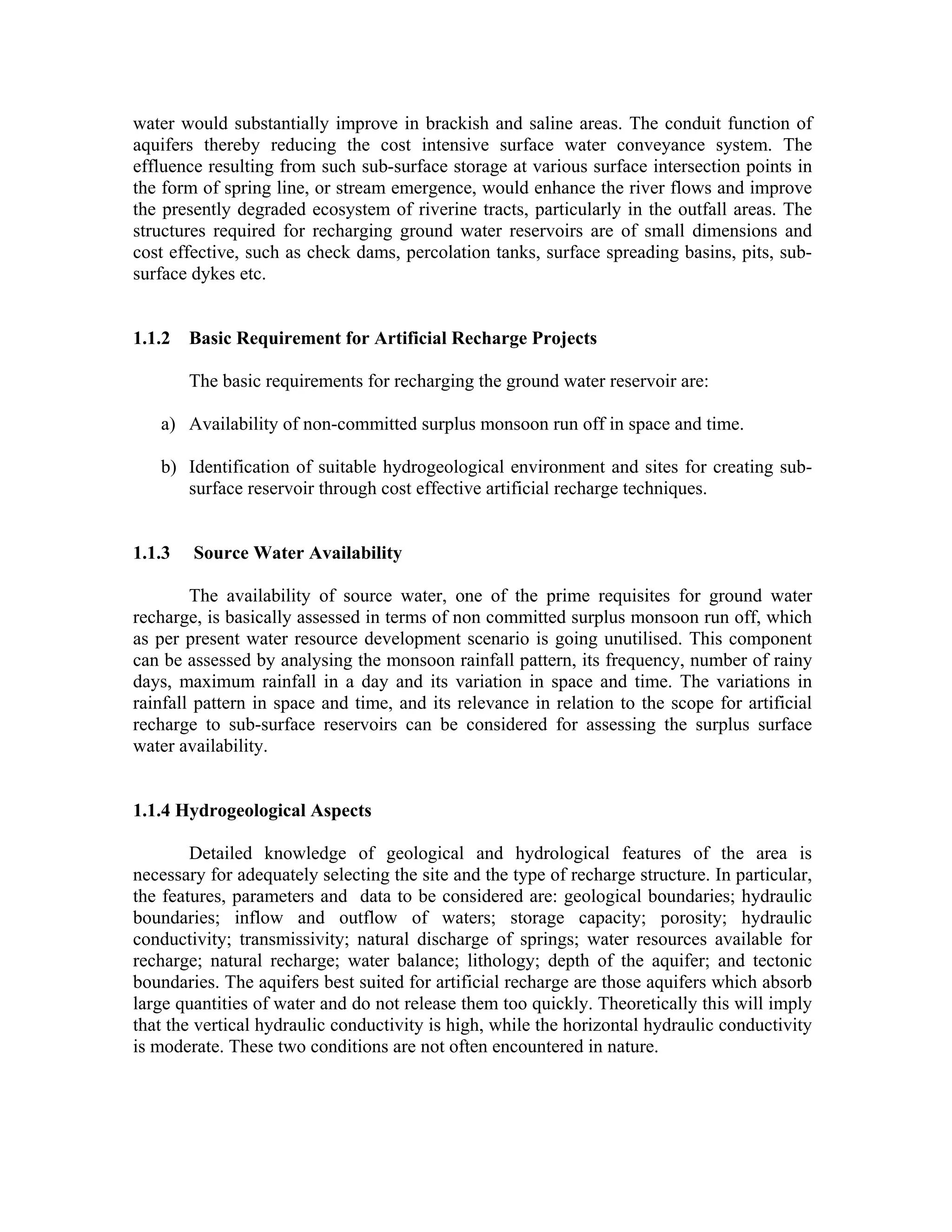 water would substantially improve in brackish and saline areas. The conduit function of
aquifers thereby reducing the cost intensive surface water conveyance system. The
effluence resulting from such sub-surface storage at various surface intersection points in
the form of spring line, or stream emergence, would enhance the river flows and improve
the presently degraded ecosystem of riverine tracts, particularly in the outfall areas. The
structures required for recharging ground water reservoirs are of small dimensions and
cost effective, such as check dams, percolation tanks, surface spreading basins, pits, sub-
surface dykes etc.


1.1.2 Basic Requirement for Artificial Recharge Projects

        The basic requirements for recharging the ground water reservoir are:

   a) Availability of non-committed surplus monsoon run off in space and time.

   b) Identification of suitable hydrogeological environment and sites for creating sub-
      surface reservoir through cost effective artificial recharge techniques.


1.1.3   Source Water Availability

        The availability of source water, one of the prime requisites for ground water
recharge, is basically assessed in terms of non committed surplus monsoon run off, which
as per present water resource development scenario is going unutilised. This component
can be assessed by analysing the monsoon rainfall pattern, its frequency, number of rainy
days, maximum rainfall in a day and its variation in space and time. The variations in
rainfall pattern in space and time, and its relevance in relation to the scope for artificial
recharge to sub-surface reservoirs can be considered for assessing the surplus surface
water availability.


1.1.4 Hydrogeological Aspects

        Detailed knowledge of geological and hydrological features of the area is
necessary for adequately selecting the site and the type of recharge structure. In particular,
the features, parameters and data to be considered are: geological boundaries; hydraulic
boundaries; inflow and outflow of waters; storage capacity; porosity; hydraulic
conductivity; transmissivity; natural discharge of springs; water resources available for
recharge; natural recharge; water balance; lithology; depth of the aquifer; and tectonic
boundaries. The aquifers best suited for artificial recharge are those aquifers which absorb
large quantities of water and do not release them too quickly. Theoretically this will imply
that the vertical hydraulic conductivity is high, while the horizontal hydraulic conductivity
is moderate. These two conditions are not often encountered in nature.
 