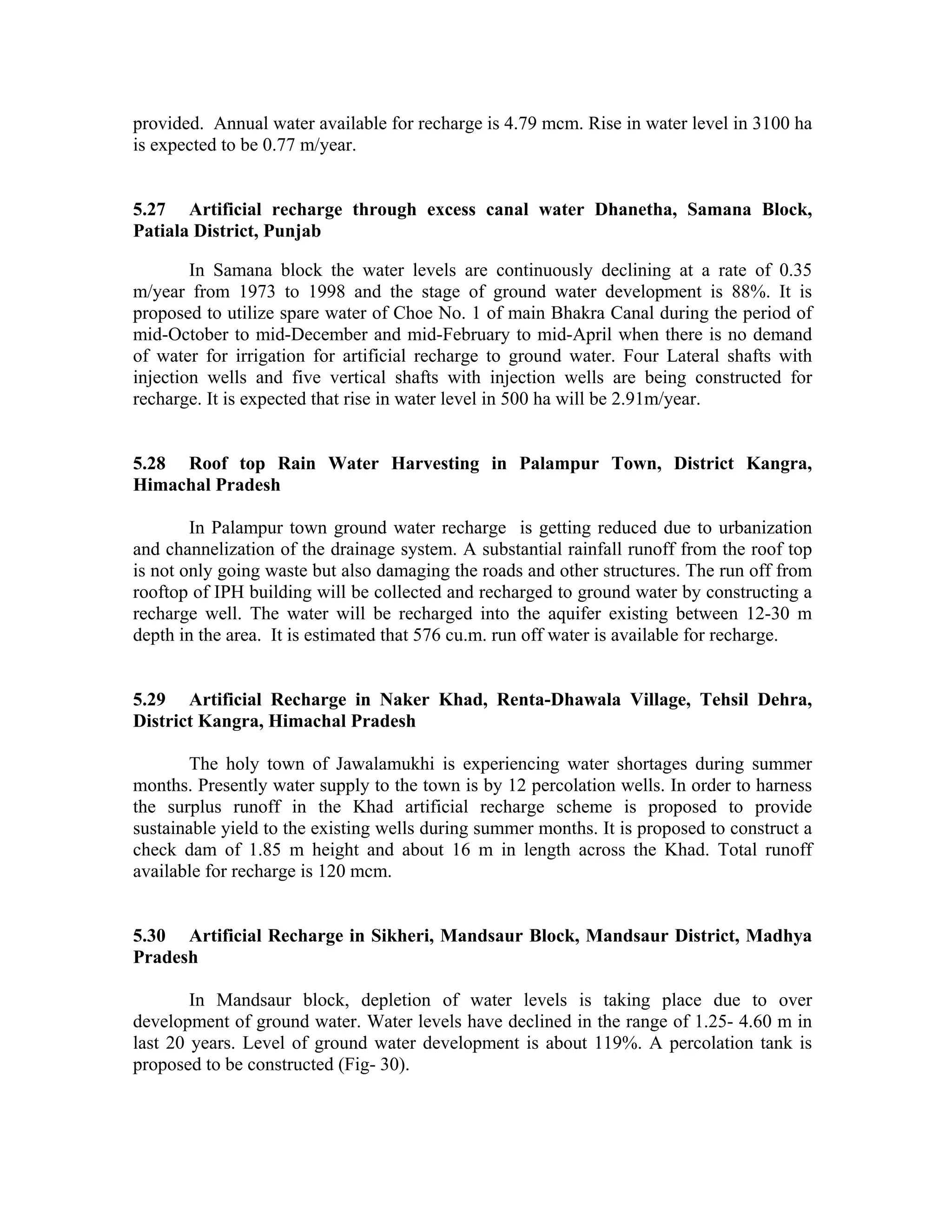 provided. Annual water available for recharge is 4.79 mcm. Rise in water level in 3100 ha
is expected to be 0.77 m/year.


5.27 Artificial recharge through excess canal water Dhanetha, Samana Block,
Patiala District, Punjab

        In Samana block the water levels are continuously declining at a rate of 0.35
m/year from 1973 to 1998 and the stage of ground water development is 88%. It is
proposed to utilize spare water of Choe No. 1 of main Bhakra Canal during the period of
mid-October to mid-December and mid-February to mid-April when there is no demand
of water for irrigation for artificial recharge to ground water. Four Lateral shafts with
injection wells and five vertical shafts with injection wells are being constructed for
recharge. It is expected that rise in water level in 500 ha will be 2.91m/year.


5.28 Roof top Rain Water Harvesting in Palampur Town, District Kangra,
Himachal Pradesh

        In Palampur town ground water recharge is getting reduced due to urbanization
and channelization of the drainage system. A substantial rainfall runoff from the roof top
is not only going waste but also damaging the roads and other structures. The run off from
rooftop of IPH building will be collected and recharged to ground water by constructing a
recharge well. The water will be recharged into the aquifer existing between 12-30 m
depth in the area. It is estimated that 576 cu.m. run off water is available for recharge.


5.29 Artificial Recharge in Naker Khad, Renta-Dhawala Village, Tehsil Dehra,
District Kangra, Himachal Pradesh

       The holy town of Jawalamukhi is experiencing water shortages during summer
months. Presently water supply to the town is by 12 percolation wells. In order to harness
the surplus runoff in the Khad artificial recharge scheme is proposed to provide
sustainable yield to the existing wells during summer months. It is proposed to construct a
check dam of 1.85 m height and about 16 m in length across the Khad. Total runoff
available for recharge is 120 mcm.


5.30 Artificial Recharge in Sikheri, Mandsaur Block, Mandsaur District, Madhya
Pradesh

        In Mandsaur block, depletion of water levels is taking place due to over
development of ground water. Water levels have declined in the range of 1.25- 4.60 m in
last 20 years. Level of ground water development is about 119%. A percolation tank is
proposed to be constructed (Fig- 30).
 
