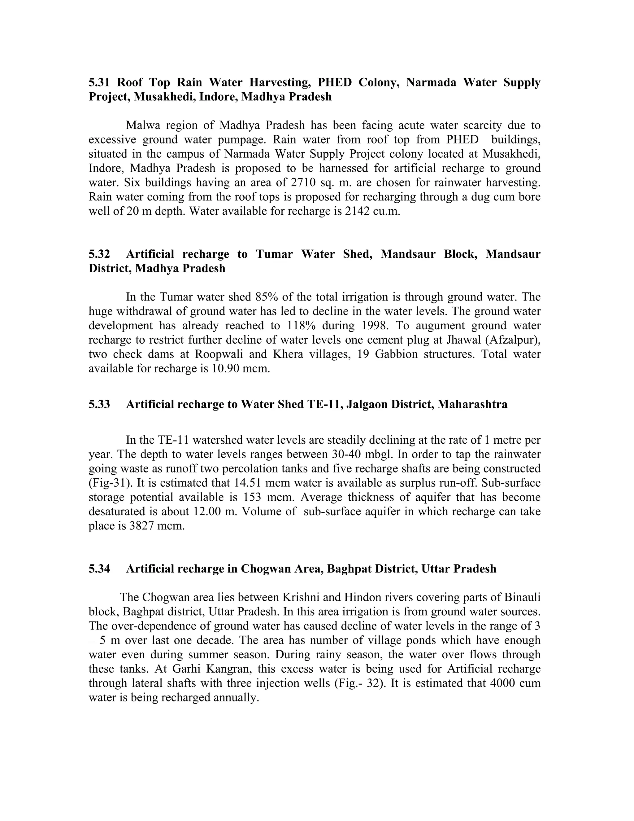 5.31 Roof Top Rain Water Harvesting, PHED Colony, Narmada Water Supply
Project, Musakhedi, Indore, Madhya Pradesh

        Malwa region of Madhya Pradesh has been facing acute water scarcity due to
excessive ground water pumpage. Rain water from roof top from PHED buildings,
situated in the campus of Narmada Water Supply Project colony located at Musakhedi,
Indore, Madhya Pradesh is proposed to be harnessed for artificial recharge to ground
water. Six buildings having an area of 2710 sq. m. are chosen for rainwater harvesting.
Rain water coming from the roof tops is proposed for recharging through a dug cum bore
well of 20 m depth. Water available for recharge is 2142 cu.m.


5.32 Artificial recharge to Tumar Water Shed, Mandsaur Block, Mandsaur
District, Madhya Pradesh

       In the Tumar water shed 85% of the total irrigation is through ground water. The
huge withdrawal of ground water has led to decline in the water levels. The ground water
development has already reached to 118% during 1998. To augument ground water
recharge to restrict further decline of water levels one cement plug at Jhawal (Afzalpur),
two check dams at Roopwali and Khera villages, 19 Gabbion structures. Total water
available for recharge is 10.90 mcm.

5.33   Artificial recharge to Water Shed TE-11, Jalgaon District, Maharashtra

        In the TE-11 watershed water levels are steadily declining at the rate of 1 metre per
year. The depth to water levels ranges between 30-40 mbgl. In order to tap the rainwater
going waste as runoff two percolation tanks and five recharge shafts are being constructed
(Fig-31). It is estimated that 14.51 mcm water is available as surplus run-off. Sub-surface
storage potential available is 153 mcm. Average thickness of aquifer that has become
desaturated is about 12.00 m. Volume of sub-surface aquifer in which recharge can take
place is 3827 mcm.


5.34   Artificial recharge in Chogwan Area, Baghpat District, Uttar Pradesh

      The Chogwan area lies between Krishni and Hindon rivers covering parts of Binauli
block, Baghpat district, Uttar Pradesh. In this area irrigation is from ground water sources.
The over-dependence of ground water has caused decline of water levels in the range of 3
– 5 m over last one decade. The area has number of village ponds which have enough
water even during summer season. During rainy season, the water over flows through
these tanks. At Garhi Kangran, this excess water is being used for Artificial recharge
through lateral shafts with three injection wells (Fig.- 32). It is estimated that 4000 cum
water is being recharged annually.
 