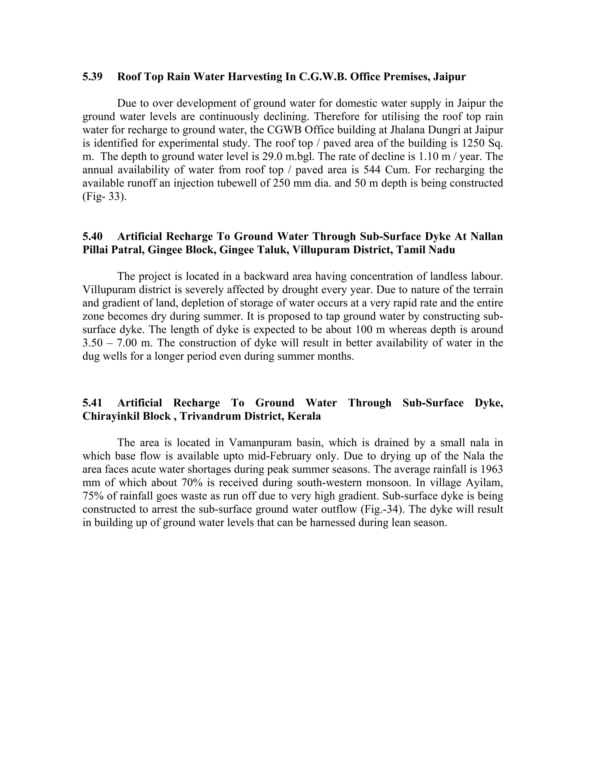 5.39   Roof Top Rain Water Harvesting In C.G.W.B. Office Premises, Jaipur

        Due to over development of ground water for domestic water supply in Jaipur the
ground water levels are continuously declining. Therefore for utilising the roof top rain
water for recharge to ground water, the CGWB Office building at Jhalana Dungri at Jaipur
is identified for experimental study. The roof top / paved area of the building is 1250 Sq.
m. The depth to ground water level is 29.0 m.bgl. The rate of decline is 1.10 m / year. The
annual availability of water from roof top / paved area is 544 Cum. For recharging the
available runoff an injection tubewell of 250 mm dia. and 50 m depth is being constructed
(Fig- 33).


5.40 Artificial Recharge To Ground Water Through Sub-Surface Dyke At Nallan
Pillai Patral, Gingee Block, Gingee Taluk, Villupuram District, Tamil Nadu

       The project is located in a backward area having concentration of landless labour.
Villupuram district is severely affected by drought every year. Due to nature of the terrain
and gradient of land, depletion of storage of water occurs at a very rapid rate and the entire
zone becomes dry during summer. It is proposed to tap ground water by constructing sub-
surface dyke. The length of dyke is expected to be about 100 m whereas depth is around
3.50 – 7.00 m. The construction of dyke will result in better availability of water in the
dug wells for a longer period even during summer months.



5.41 Artificial Recharge To Ground Water Through Sub-Surface Dyke,
Chirayinkil Block , Trivandrum District, Kerala

        The area is located in Vamanpuram basin, which is drained by a small nala in
which base flow is available upto mid-February only. Due to drying up of the Nala the
area faces acute water shortages during peak summer seasons. The average rainfall is 1963
mm of which about 70% is received during south-western monsoon. In village Ayilam,
75% of rainfall goes waste as run off due to very high gradient. Sub-surface dyke is being
constructed to arrest the sub-surface ground water outflow (Fig.-34). The dyke will result
in building up of ground water levels that can be harnessed during lean season.
 