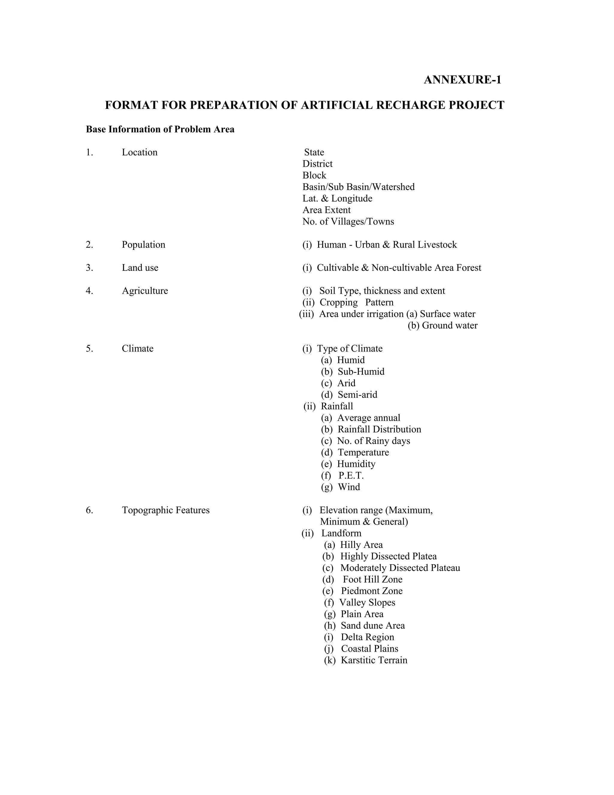 ANNEXURE-1

     FORMAT FOR PREPARATION OF ARTIFICIAL RECHARGE PROJECT
Base Information of Problem Area

1.     Location                    State
                                   District
                                   Block
                                   Basin/Sub Basin/Watershed
                                   Lat. & Longitude
                                   Area Extent
                                   No. of Villages/Towns

2.     Population                  (i) Human - Urban & Rural Livestock

3.     Land use                    (i) Cultivable & Non-cultivable Area Forest

4.     Agriculture                  (i) Soil Type, thickness and extent
                                    (ii) Cropping Pattern
                                   (iii) Area under irrigation (a) Surface water
                                                               (b) Ground water

5.     Climate                     (i) Type of Climate
                                        (a) Humid
                                        (b) Sub-Humid
                                        (c) Arid
                                        (d) Semi-arid
                                   (ii) Rainfall
                                        (a) Average annual
                                        (b) Rainfall Distribution
                                        (c) No. of Rainy days
                                        (d) Temperature
                                        (e) Humidity
                                        (f) P.E.T.
                                        (g) Wind

6.     Topographic Features        (i) Elevation range (Maximum,
                                        Minimum & General)
                                   (ii) Landform
                                         (a) Hilly Area
                                        (b) Highly Dissected Platea
                                        (c) Moderately Dissected Plateau
                                        (d) Foot Hill Zone
                                        (e) Piedmont Zone
                                         (f) Valley Slopes
                                         (g) Plain Area
                                         (h) Sand dune Area
                                        (i) Delta Region
                                         (j) Coastal Plains
                                         (k) Karstitic Terrain
 