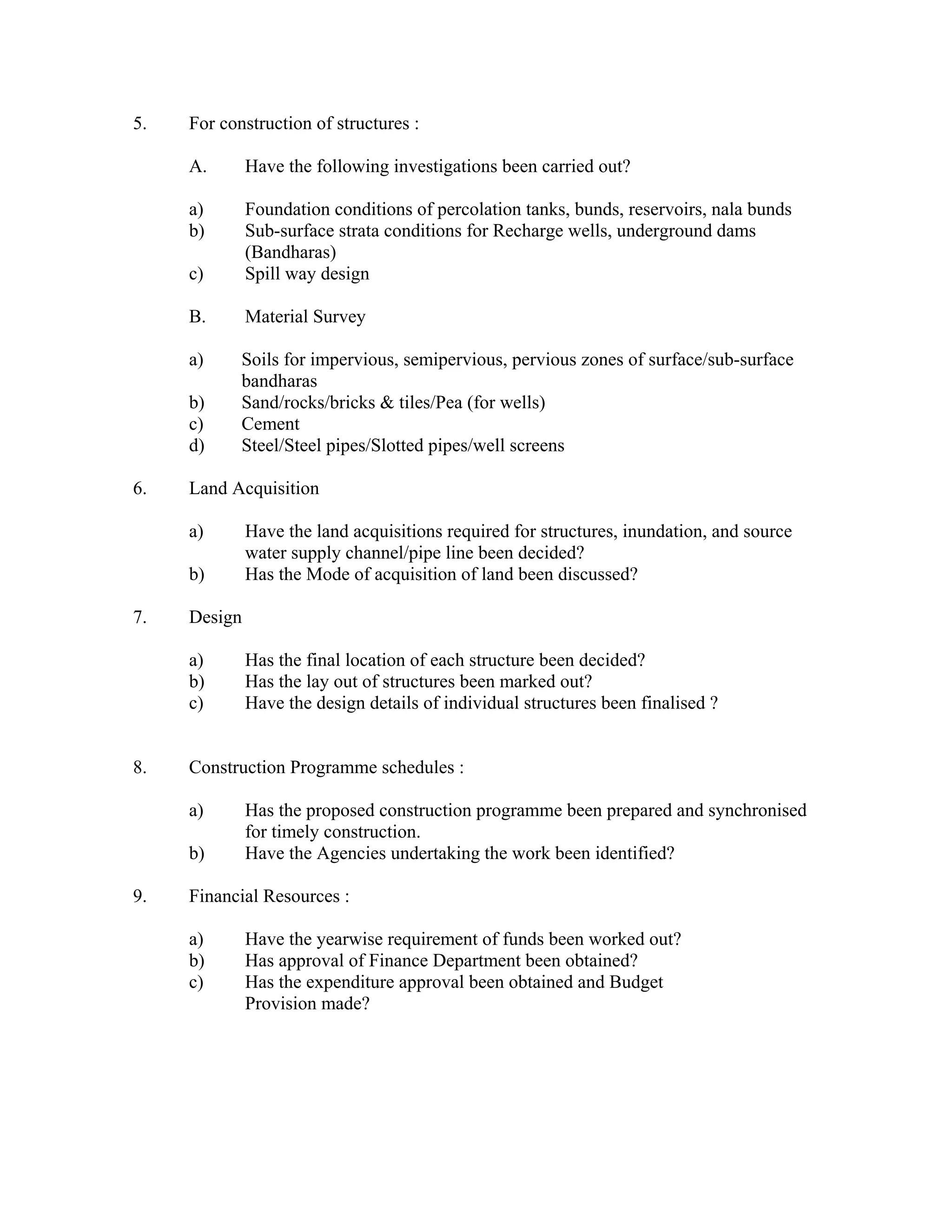 5.   For construction of structures :

     A.       Have the following investigations been carried out?

     a)       Foundation conditions of percolation tanks, bunds, reservoirs, nala bunds
     b)       Sub-surface strata conditions for Recharge wells, underground dams
              (Bandharas)
     c)       Spill way design

     B.       Material Survey

     a)     Soils for impervious, semipervious, pervious zones of surface/sub-surface
            bandharas
     b)     Sand/rocks/bricks & tiles/Pea (for wells)
     c)     Cement
     d)     Steel/Steel pipes/Slotted pipes/well screens

6.   Land Acquisition

     a)       Have the land acquisitions required for structures, inundation, and source
              water supply channel/pipe line been decided?
     b)       Has the Mode of acquisition of land been discussed?

7.   Design

     a)       Has the final location of each structure been decided?
     b)       Has the lay out of structures been marked out?
     c)       Have the design details of individual structures been finalised ?


8.   Construction Programme schedules :

     a)       Has the proposed construction programme been prepared and synchronised
              for timely construction.
     b)       Have the Agencies undertaking the work been identified?

9.   Financial Resources :

     a)       Have the yearwise requirement of funds been worked out?
     b)       Has approval of Finance Department been obtained?
     c)       Has the expenditure approval been obtained and Budget
              Provision made?
 