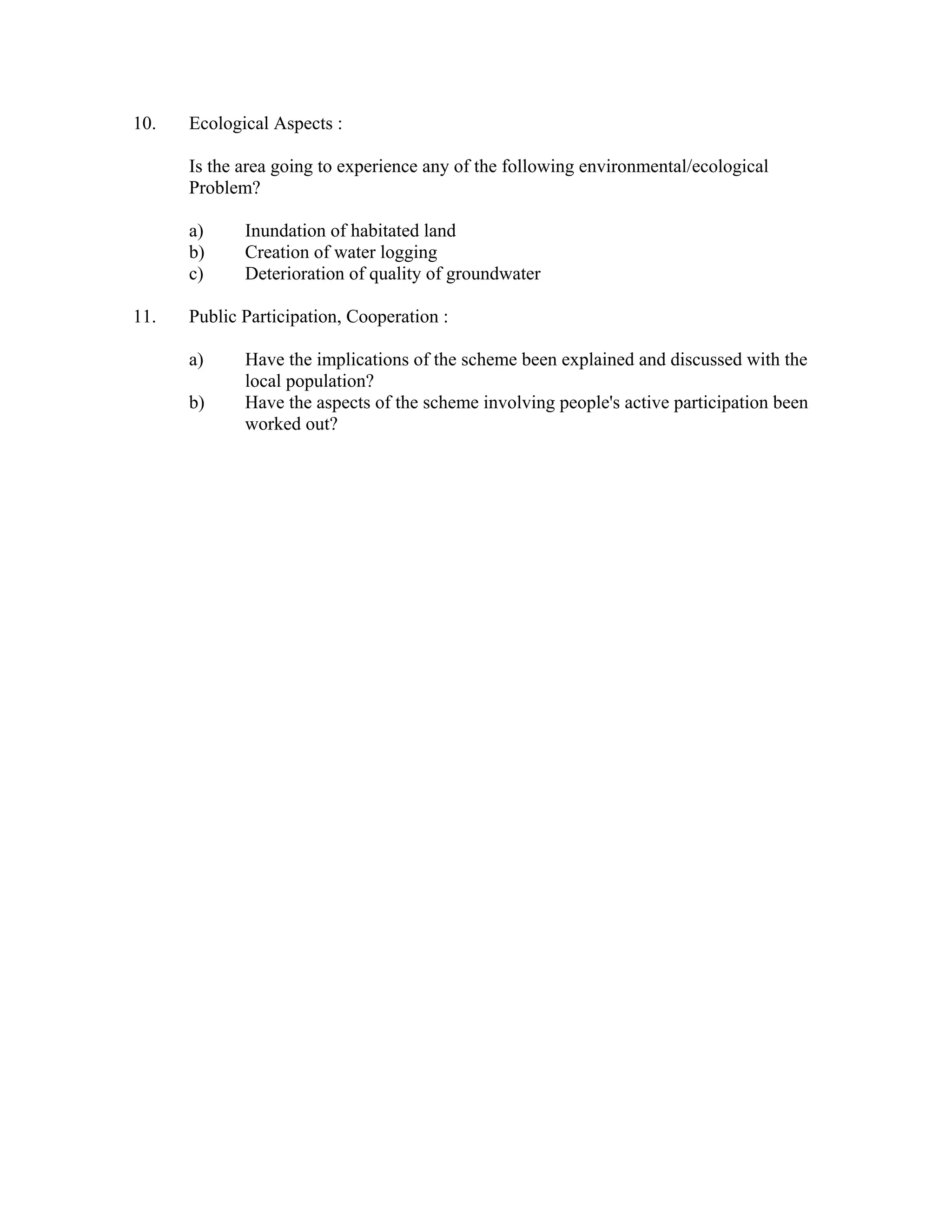 10.   Ecological Aspects :

      Is the area going to experience any of the following environmental/ecological
      Problem?

      a)     Inundation of habitated land
      b)     Creation of water logging
      c)     Deterioration of quality of groundwater

11.   Public Participation, Cooperation :

      a)     Have the implications of the scheme been explained and discussed with the
             local population?
      b)     Have the aspects of the scheme involving people's active participation been
             worked out?
 