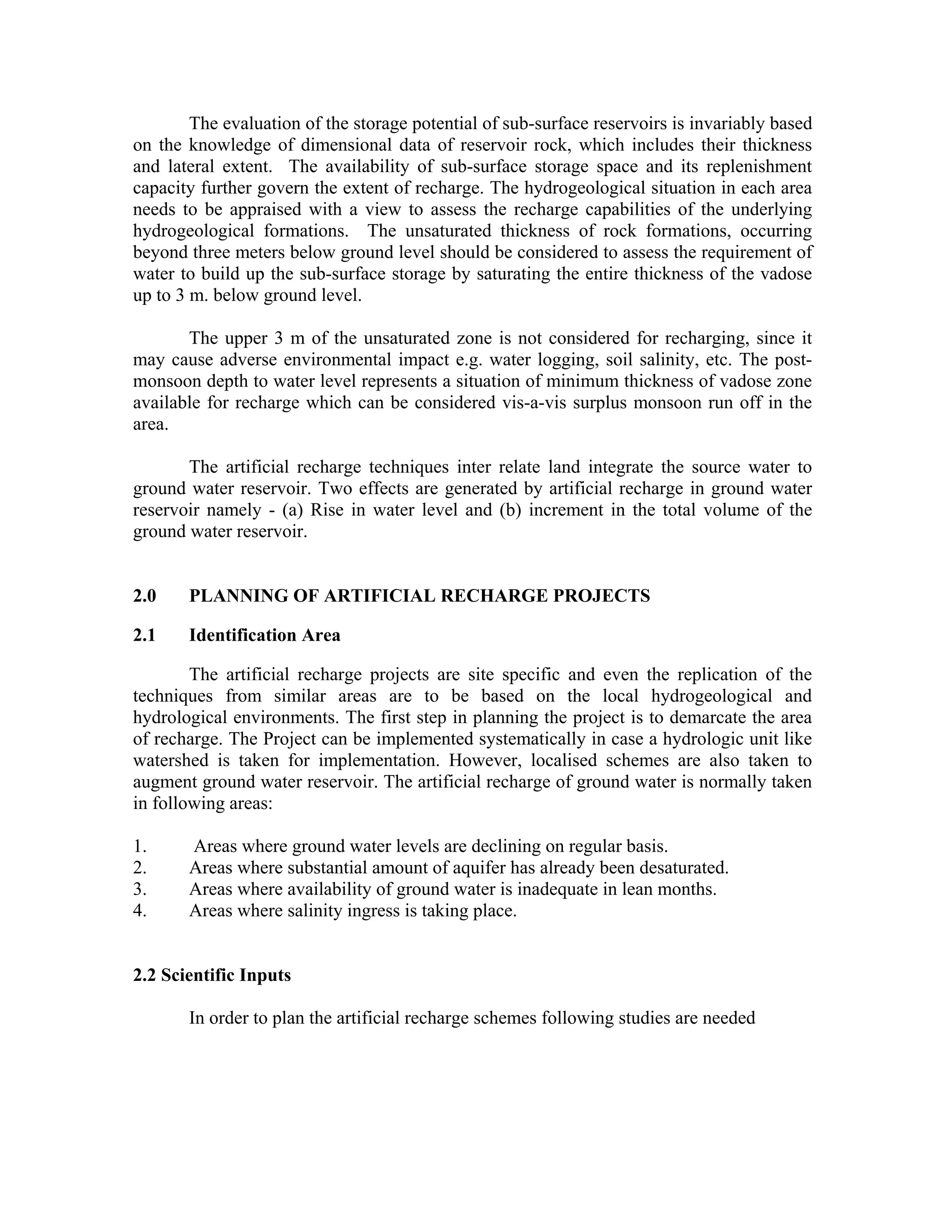 The evaluation of the storage potential of sub-surface reservoirs is invariably based
on the knowledge of dimensional data of reservoir rock, which includes their thickness
and lateral extent. The availability of sub-surface storage space and its replenishment
capacity further govern the extent of recharge. The hydrogeological situation in each area
needs to be appraised with a view to assess the recharge capabilities of the underlying
hydrogeological formations. The unsaturated thickness of rock formations, occurring
beyond three meters below ground level should be considered to assess the requirement of
water to build up the sub-surface storage by saturating the entire thickness of the vadose
up to 3 m. below ground level.

       The upper 3 m of the unsaturated zone is not considered for recharging, since it
may cause adverse environmental impact e.g. water logging, soil salinity, etc. The post-
monsoon depth to water level represents a situation of minimum thickness of vadose zone
available for recharge which can be considered vis-a-vis surplus monsoon run off in the
area.

       The artificial recharge techniques inter relate land integrate the source water to
ground water reservoir. Two effects are generated by artificial recharge in ground water
reservoir namely - (a) Rise in water level and (b) increment in the total volume of the
ground water reservoir.


2.0    PLANNING OF ARTIFICIAL RECHARGE PROJECTS

2.1    Identification Area

        The artificial recharge projects are site specific and even the replication of the
techniques from similar areas are to be based on the local hydrogeological and
hydrological environments. The first step in planning the project is to demarcate the area
of recharge. The Project can be implemented systematically in case a hydrologic unit like
watershed is taken for implementation. However, localised schemes are also taken to
augment ground water reservoir. The artificial recharge of ground water is normally taken
in following areas:

1.     Areas where ground water levels are declining on regular basis.
2.     Areas where substantial amount of aquifer has already been desaturated.
3.     Areas where availability of ground water is inadequate in lean months.
4.     Areas where salinity ingress is taking place.


2.2 Scientific Inputs

       In order to plan the artificial recharge schemes following studies are needed
 