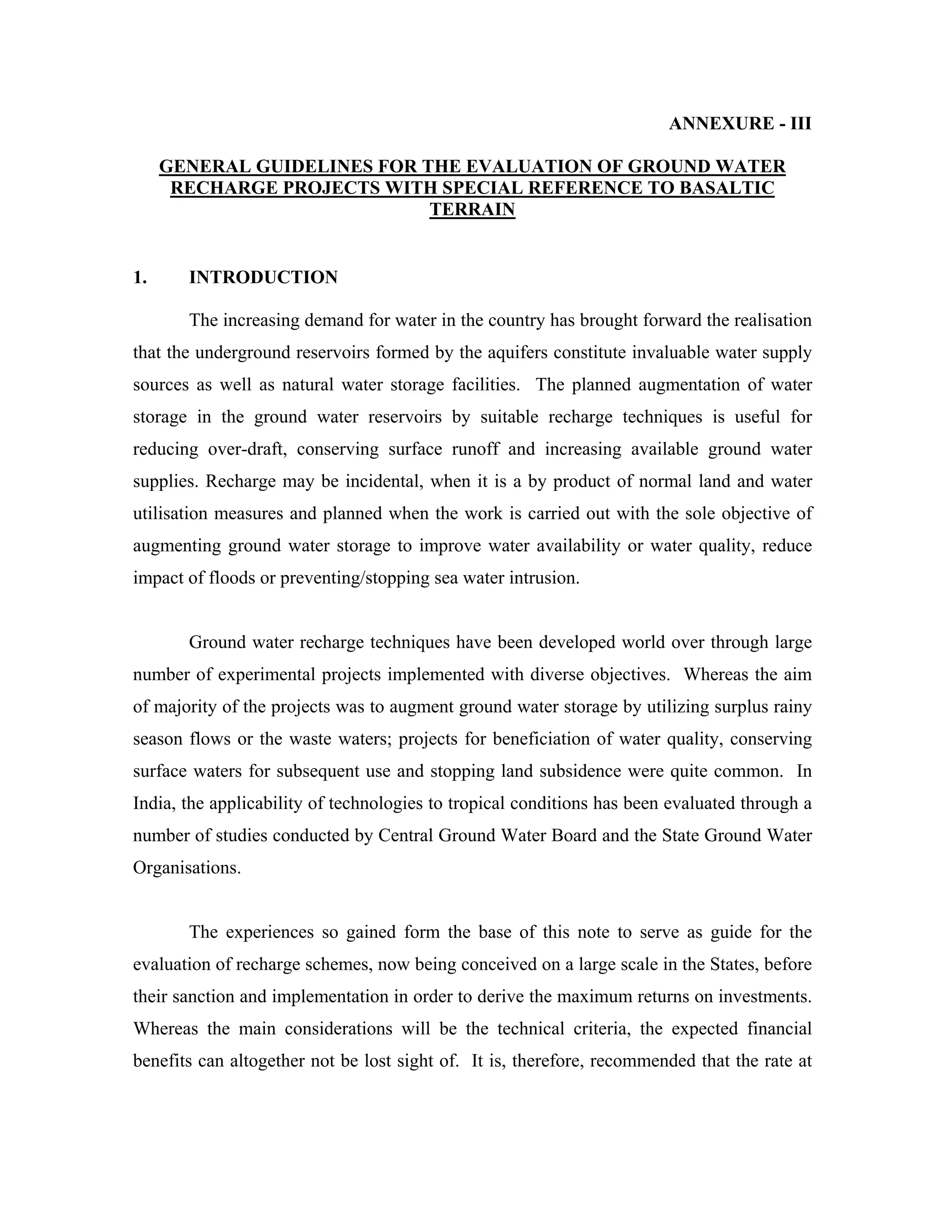 ANNEXURE - III

     GENERAL GUIDELINES FOR THE EVALUATION OF GROUND WATER
      RECHARGE PROJECTS WITH SPECIAL REFERENCE TO BASALTIC
                             TERRAIN


1.     INTRODUCTION

       The increasing demand for water in the country has brought forward the realisation
that the underground reservoirs formed by the aquifers constitute invaluable water supply
sources as well as natural water storage facilities. The planned augmentation of water
storage in the ground water reservoirs by suitable recharge techniques is useful for
reducing over-draft, conserving surface runoff and increasing available ground water
supplies. Recharge may be incidental, when it is a by product of normal land and water
utilisation measures and planned when the work is carried out with the sole objective of
augmenting ground water storage to improve water availability or water quality, reduce
impact of floods or preventing/stopping sea water intrusion.


       Ground water recharge techniques have been developed world over through large
number of experimental projects implemented with diverse objectives. Whereas the aim
of majority of the projects was to augment ground water storage by utilizing surplus rainy
season flows or the waste waters; projects for beneficiation of water quality, conserving
surface waters for subsequent use and stopping land subsidence were quite common. In
India, the applicability of technologies to tropical conditions has been evaluated through a
number of studies conducted by Central Ground Water Board and the State Ground Water
Organisations.


       The experiences so gained form the base of this note to serve as guide for the
evaluation of recharge schemes, now being conceived on a large scale in the States, before
their sanction and implementation in order to derive the maximum returns on investments.
Whereas the main considerations will be the technical criteria, the expected financial
benefits can altogether not be lost sight of. It is, therefore, recommended that the rate at
 