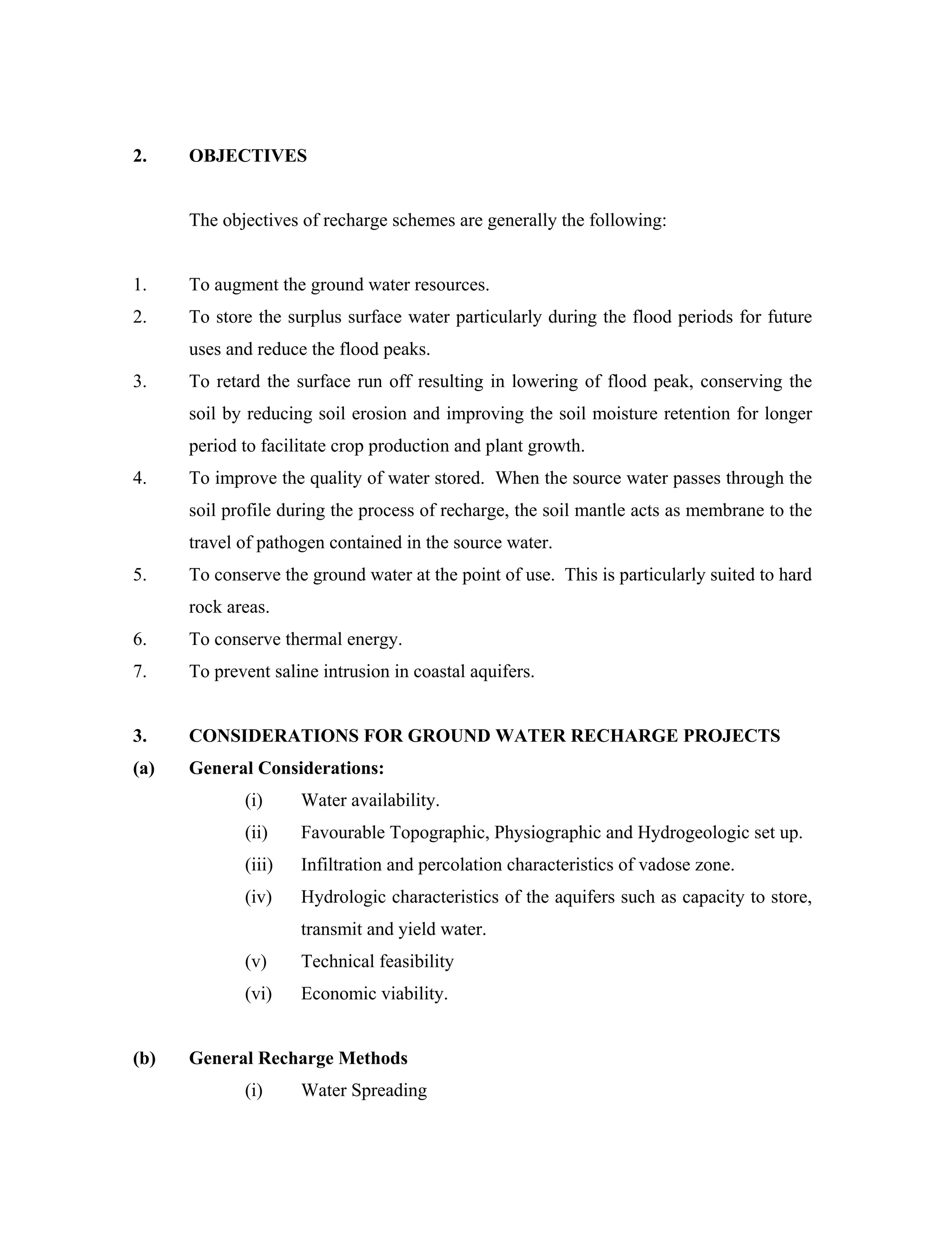 2.    OBJECTIVES


      The objectives of recharge schemes are generally the following:


1.    To augment the ground water resources.
2.    To store the surplus surface water particularly during the flood periods for future
      uses and reduce the flood peaks.
3.    To retard the surface run off resulting in lowering of flood peak, conserving the
      soil by reducing soil erosion and improving the soil moisture retention for longer
      period to facilitate crop production and plant growth.
4.    To improve the quality of water stored. When the source water passes through the
      soil profile during the process of recharge, the soil mantle acts as membrane to the
      travel of pathogen contained in the source water.
5.    To conserve the ground water at the point of use. This is particularly suited to hard
      rock areas.
6.    To conserve thermal energy.
7.    To prevent saline intrusion in coastal aquifers.


3.    CONSIDERATIONS FOR GROUND WATER RECHARGE PROJECTS
(a)   General Considerations:
             (i)     Water availability.
             (ii)    Favourable Topographic, Physiographic and Hydrogeologic set up.
             (iii)   Infiltration and percolation characteristics of vadose zone.
             (iv)    Hydrologic characteristics of the aquifers such as capacity to store,
                     transmit and yield water.
             (v)     Technical feasibility
             (vi)    Economic viability.


(b)   General Recharge Methods
             (i)     Water Spreading
 