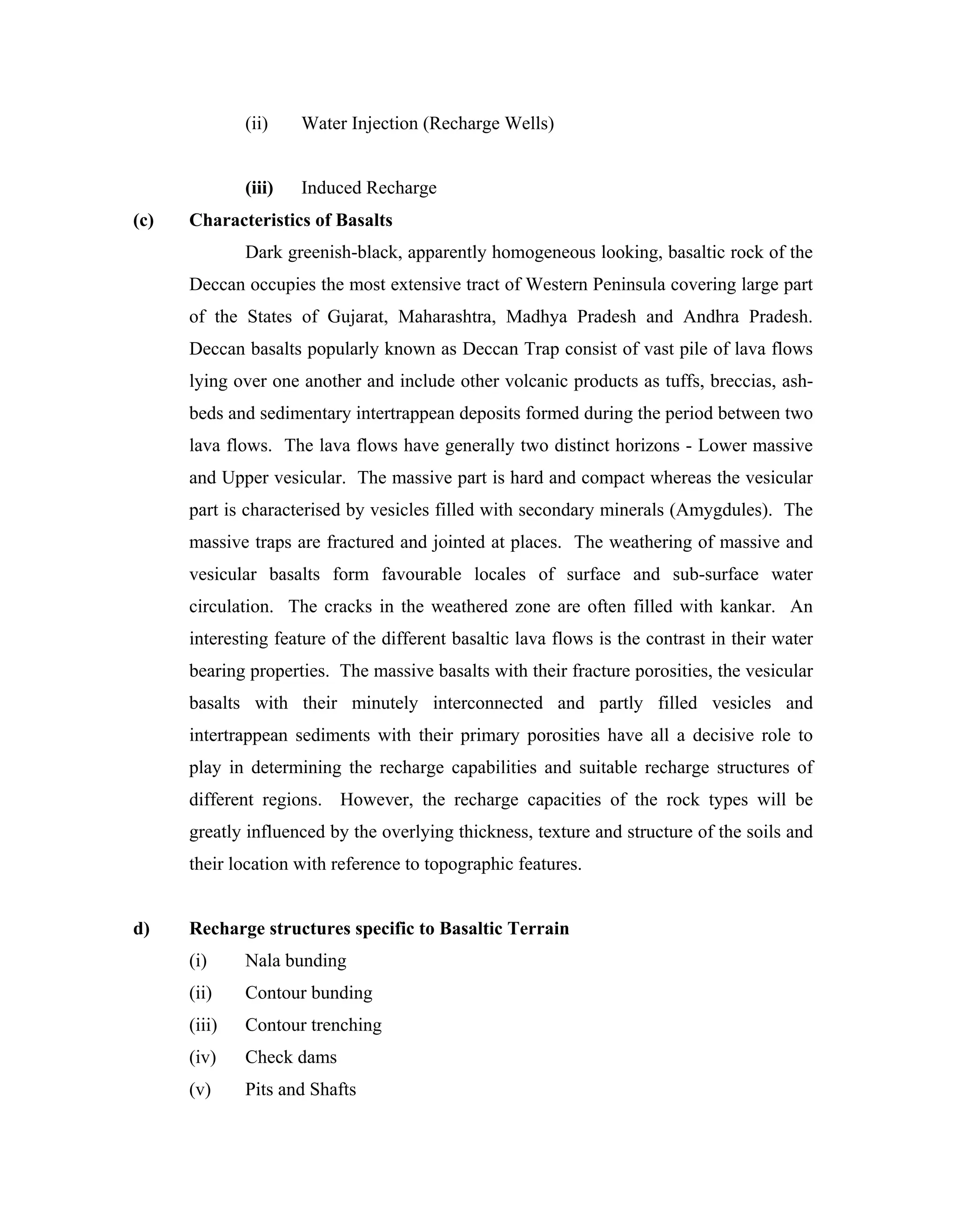 (ii)    Water Injection (Recharge Wells)


              (iii)   Induced Recharge
(c)   Characteristics of Basalts
              Dark greenish-black, apparently homogeneous looking, basaltic rock of the
      Deccan occupies the most extensive tract of Western Peninsula covering large part
      of the States of Gujarat, Maharashtra, Madhya Pradesh and Andhra Pradesh.
      Deccan basalts popularly known as Deccan Trap consist of vast pile of lava flows
      lying over one another and include other volcanic products as tuffs, breccias, ash-
      beds and sedimentary intertrappean deposits formed during the period between two
      lava flows. The lava flows have generally two distinct horizons - Lower massive
      and Upper vesicular. The massive part is hard and compact whereas the vesicular
      part is characterised by vesicles filled with secondary minerals (Amygdules). The
      massive traps are fractured and jointed at places. The weathering of massive and
      vesicular basalts form favourable locales of surface and sub-surface water
      circulation. The cracks in the weathered zone are often filled with kankar. An
      interesting feature of the different basaltic lava flows is the contrast in their water
      bearing properties. The massive basalts with their fracture porosities, the vesicular
      basalts with their minutely interconnected and partly filled vesicles and
      intertrappean sediments with their primary porosities have all a decisive role to
      play in determining the recharge capabilities and suitable recharge structures of
      different regions. However, the recharge capacities of the rock types will be
      greatly influenced by the overlying thickness, texture and structure of the soils and
      their location with reference to topographic features.


d)    Recharge structures specific to Basaltic Terrain
      (i)     Nala bunding
      (ii)    Contour bunding
      (iii)   Contour trenching
      (iv)    Check dams
      (v)     Pits and Shafts
 