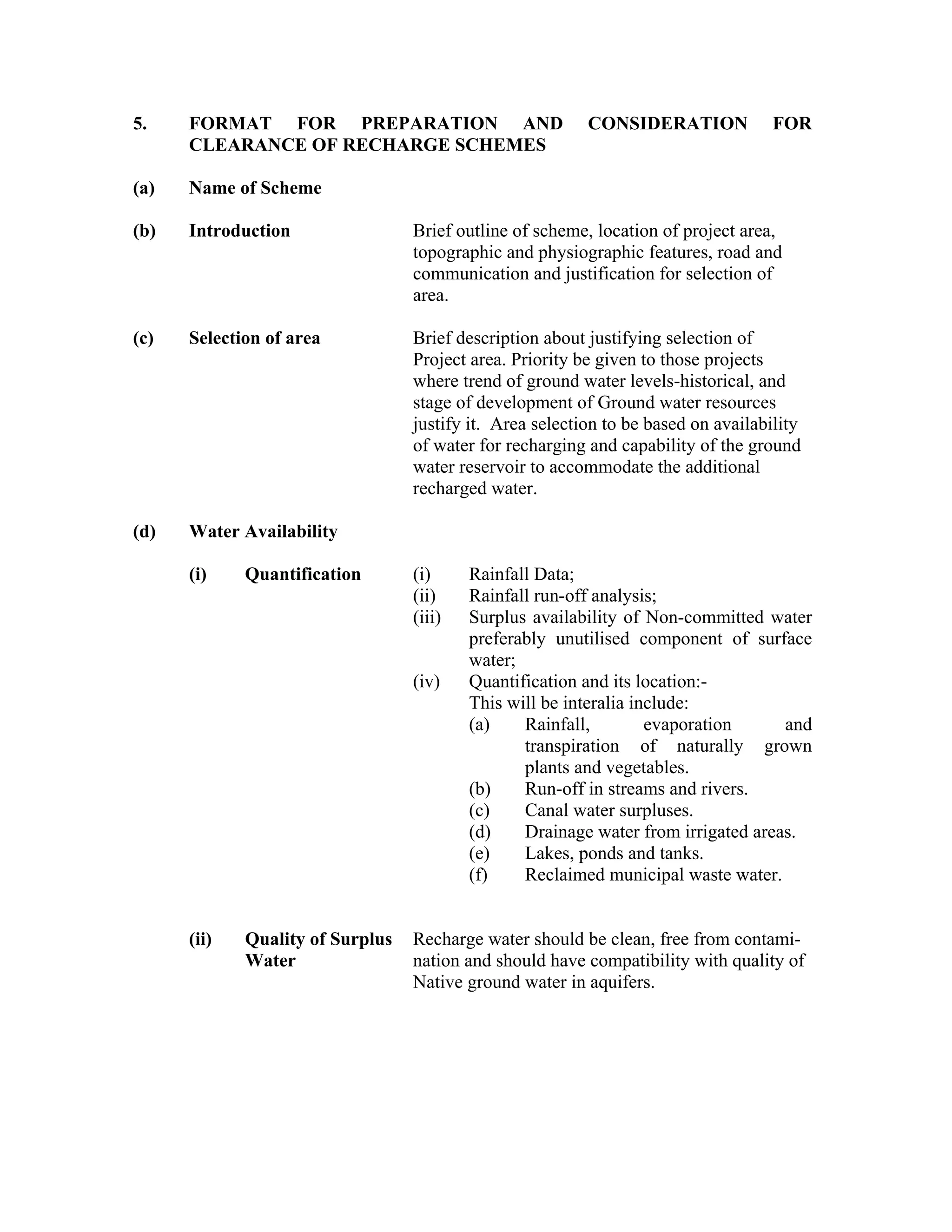 5.    FORMAT FOR PREPARATION AND                          CONSIDERATION             FOR
      CLEARANCE OF RECHARGE SCHEMES

(a)   Name of Scheme

(b)   Introduction                Brief outline of scheme, location of project area,
                                  topographic and physiographic features, road and
                                  communication and justification for selection of
                                  area.

(c)   Selection of area           Brief description about justifying selection of
                                  Project area. Priority be given to those projects
                                  where trend of ground water levels-historical, and
                                  stage of development of Ground water resources
                                  justify it. Area selection to be based on availability
                                  of water for recharging and capability of the ground
                                  water reservoir to accommodate the additional
                                  recharged water.

(d)   Water Availability

      (i)    Quantification       (i)     Rainfall Data;
                                  (ii)    Rainfall run-off analysis;
                                  (iii)   Surplus availability of Non-committed water
                                          preferably unutilised component of surface
                                          water;
                                  (iv)    Quantification and its location:-
                                          This will be interalia include:
                                          (a)    Rainfall,         evaporation     and
                                                 transpiration of naturally grown
                                                 plants and vegetables.
                                          (b)    Run-off in streams and rivers.
                                          (c)    Canal water surpluses.
                                          (d)    Drainage water from irrigated areas.
                                          (e)    Lakes, ponds and tanks.
                                          (f)    Reclaimed municipal waste water.


      (ii)   Quality of Surplus   Recharge water should be clean, free from contami-
             Water                nation and should have compatibility with quality of
                                  Native ground water in aquifers.
 