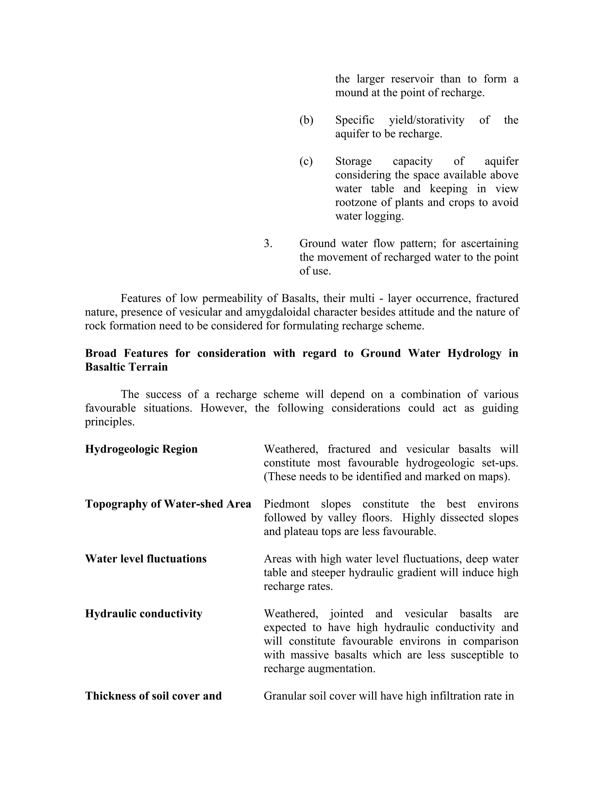 the larger reservoir than to form a
                                                    mound at the point of recharge.

                                             (b)    Specific yield/storativity      of   the
                                                    aquifer to be recharge.

                                             (c)    Storage     capacity    of     aquifer
                                                    considering the space available above
                                                    water table and keeping in view
                                                    rootzone of plants and crops to avoid
                                                    water logging.

                                     3.      Ground water flow pattern; for ascertaining
                                             the movement of recharged water to the point
                                             of use.

        Features of low permeability of Basalts, their multi - layer occurrence, fractured
nature, presence of vesicular and amygdaloidal character besides attitude and the nature of
rock formation need to be considered for formulating recharge scheme.

Broad Features for consideration with regard to Ground Water Hydrology in
Basaltic Terrain

        The success of a recharge scheme will depend on a combination of various
favourable situations. However, the following considerations could act as guiding
principles.

Hydrogeologic Region                 Weathered, fractured and vesicular basalts will
                                     constitute most favourable hydrogeologic set-ups.
                                     (These needs to be identified and marked on maps).

Topography of Water-shed Area        Piedmont slopes constitute the best environs
                                     followed by valley floors. Highly dissected slopes
                                     and plateau tops are less favourable.

Water level fluctuations             Areas with high water level fluctuations, deep water
                                     table and steeper hydraulic gradient will induce high
                                     recharge rates.

Hydraulic conductivity               Weathered, jointed and vesicular basalts are
                                     expected to have high hydraulic conductivity and
                                     will constitute favourable environs in comparison
                                     with massive basalts which are less susceptible to
                                     recharge augmentation.

Thickness of soil cover and          Granular soil cover will have high infiltration rate in
 