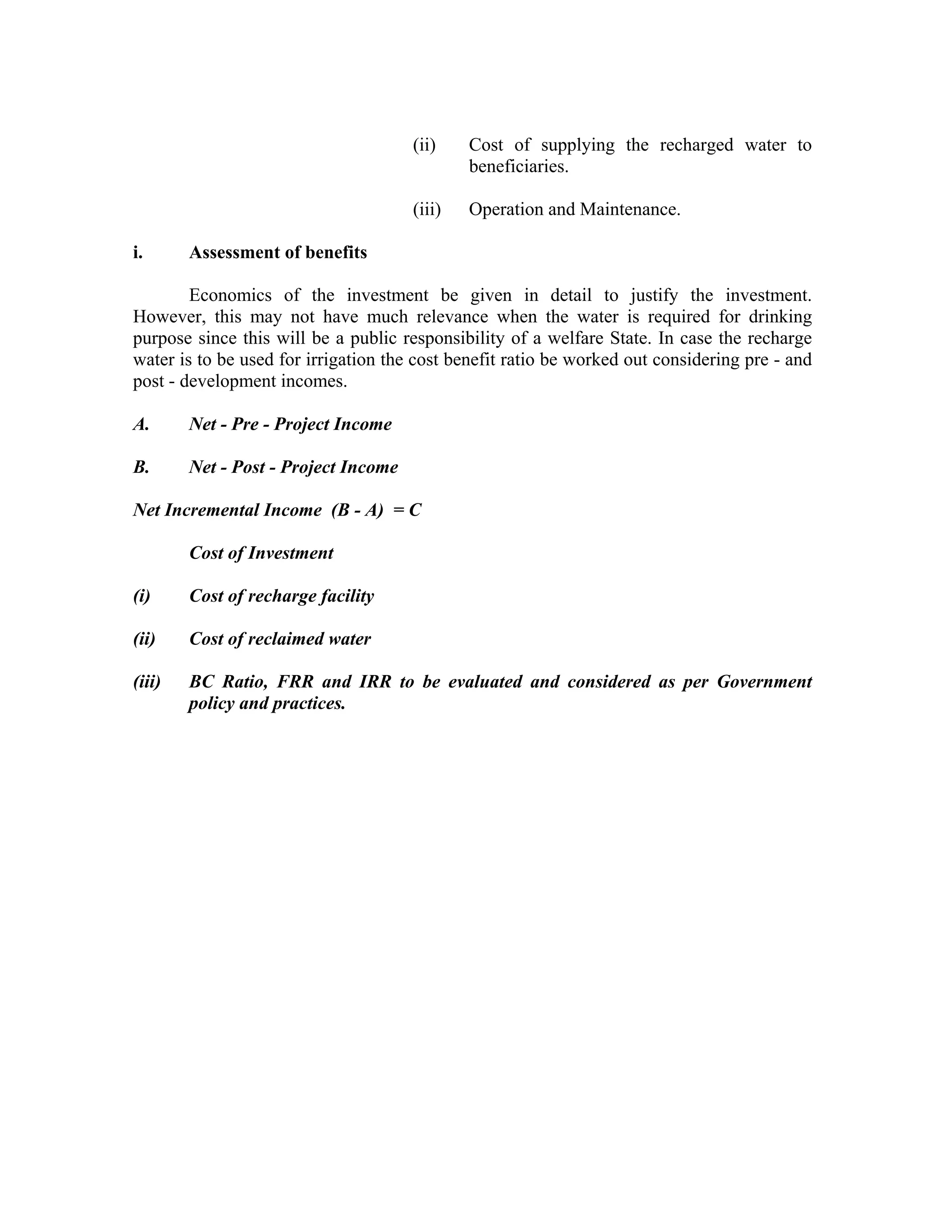 (ii)    Cost of supplying the recharged water to
                                              beneficiaries.

                                      (iii)   Operation and Maintenance.

i.      Assessment of benefits

        Economics of the investment be given in detail to justify the investment.
However, this may not have much relevance when the water is required for drinking
purpose since this will be a public responsibility of a welfare State. In case the recharge
water is to be used for irrigation the cost benefit ratio be worked out considering pre - and
post - development incomes.

A.      Net - Pre - Project Income

B.      Net - Post - Project Income

Net Incremental Income (B - A) = C

        Cost of Investment

(i)     Cost of recharge facility

(ii)    Cost of reclaimed water

(iii)   BC Ratio, FRR and IRR to be evaluated and considered as per Government
        policy and practices.
 