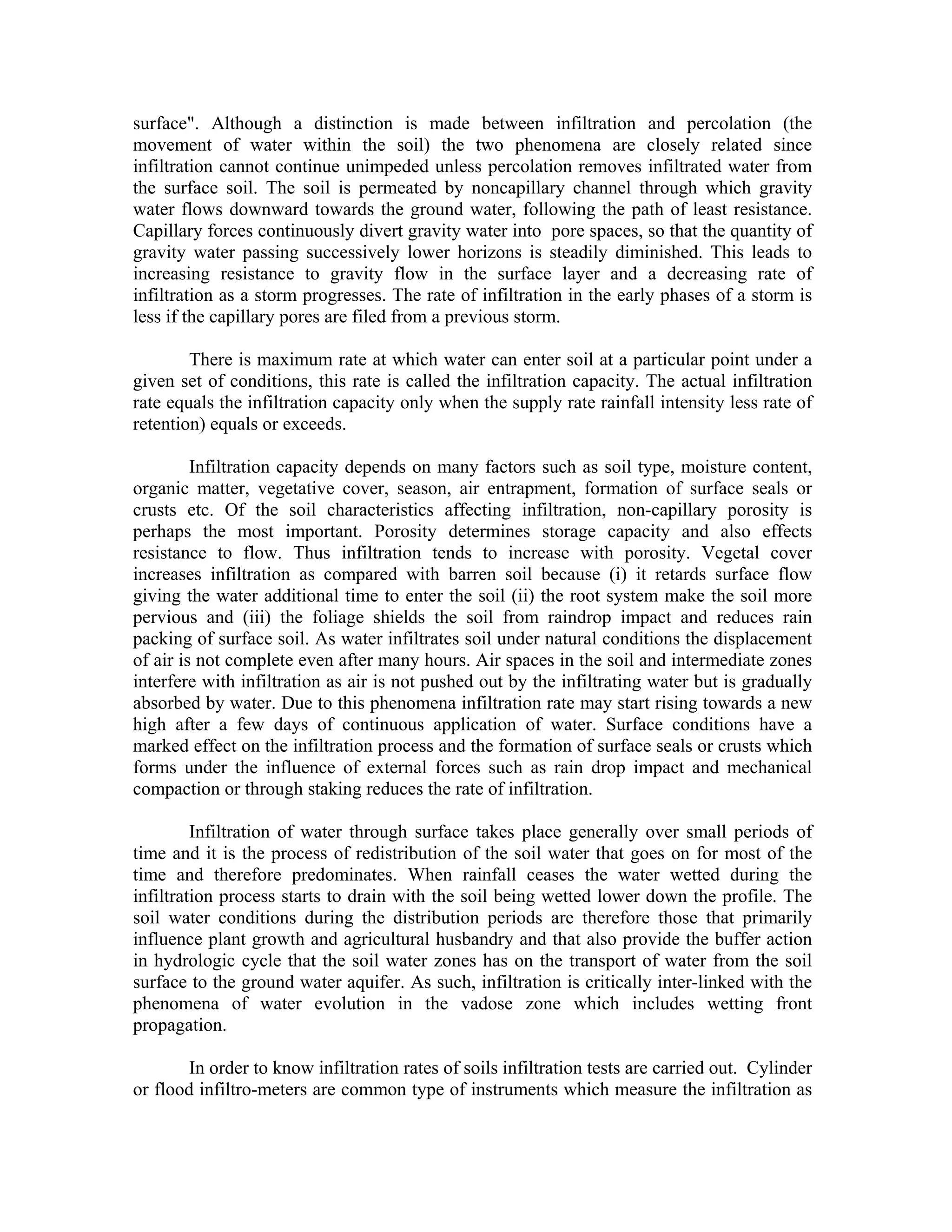 surface". Although a distinction is made between infiltration and percolation (the
movement of water within the soil) the two phenomena are closely related since
infiltration cannot continue unimpeded unless percolation removes infiltrated water from
the surface soil. The soil is permeated by noncapillary channel through which gravity
water flows downward towards the ground water, following the path of least resistance.
Capillary forces continuously divert gravity water into pore spaces, so that the quantity of
gravity water passing successively lower horizons is steadily diminished. This leads to
increasing resistance to gravity flow in the surface layer and a decreasing rate of
infiltration as a storm progresses. The rate of infiltration in the early phases of a storm is
less if the capillary pores are filed from a previous storm.

        There is maximum rate at which water can enter soil at a particular point under a
given set of conditions, this rate is called the infiltration capacity. The actual infiltration
rate equals the infiltration capacity only when the supply rate rainfall intensity less rate of
retention) equals or exceeds.

         Infiltration capacity depends on many factors such as soil type, moisture content,
organic matter, vegetative cover, season, air entrapment, formation of surface seals or
crusts etc. Of the soil characteristics affecting infiltration, non-capillary porosity is
perhaps the most important. Porosity determines storage capacity and also effects
resistance to flow. Thus infiltration tends to increase with porosity. Vegetal cover
increases infiltration as compared with barren soil because (i) it retards surface flow
giving the water additional time to enter the soil (ii) the root system make the soil more
pervious and (iii) the foliage shields the soil from raindrop impact and reduces rain
packing of surface soil. As water infiltrates soil under natural conditions the displacement
of air is not complete even after many hours. Air spaces in the soil and intermediate zones
interfere with infiltration as air is not pushed out by the infiltrating water but is gradually
absorbed by water. Due to this phenomena infiltration rate may start rising towards a new
high after a few days of continuous application of water. Surface conditions have a
marked effect on the infiltration process and the formation of surface seals or crusts which
forms under the influence of external forces such as rain drop impact and mechanical
compaction or through staking reduces the rate of infiltration.

         Infiltration of water through surface takes place generally over small periods of
time and it is the process of redistribution of the soil water that goes on for most of the
time and therefore predominates. When rainfall ceases the water wetted during the
infiltration process starts to drain with the soil being wetted lower down the profile. The
soil water conditions during the distribution periods are therefore those that primarily
influence plant growth and agricultural husbandry and that also provide the buffer action
in hydrologic cycle that the soil water zones has on the transport of water from the soil
surface to the ground water aquifer. As such, infiltration is critically inter-linked with the
phenomena of water evolution in the vadose zone which includes wetting front
propagation.

        In order to know infiltration rates of soils infiltration tests are carried out. Cylinder
or flood infiltro-meters are common type of instruments which measure the infiltration as
 