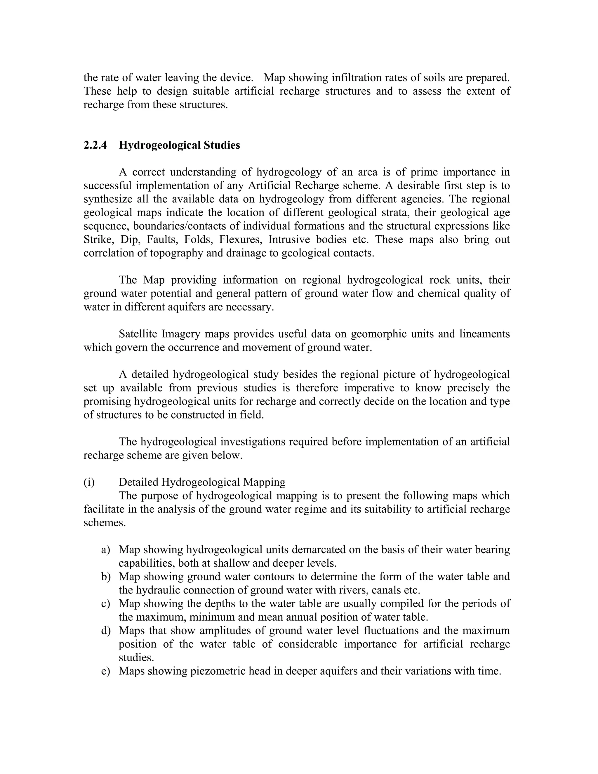 the rate of water leaving the device. Map showing infiltration rates of soils are prepared.
These help to design suitable artificial recharge structures and to assess the extent of
recharge from these structures.


2.2.4    Hydrogeological Studies

        A correct understanding of hydrogeology of an area is of prime importance in
successful implementation of any Artificial Recharge scheme. A desirable first step is to
synthesize all the available data on hydrogeology from different agencies. The regional
geological maps indicate the location of different geological strata, their geological age
sequence, boundaries/contacts of individual formations and the structural expressions like
Strike, Dip, Faults, Folds, Flexures, Intrusive bodies etc. These maps also bring out
correlation of topography and drainage to geological contacts.

       The Map providing information on regional hydrogeological rock units, their
ground water potential and general pattern of ground water flow and chemical quality of
water in different aquifers are necessary.

       Satellite Imagery maps provides useful data on geomorphic units and lineaments
which govern the occurrence and movement of ground water.

        A detailed hydrogeological study besides the regional picture of hydrogeological
set up available from previous studies is therefore imperative to know precisely the
promising hydrogeological units for recharge and correctly decide on the location and type
of structures to be constructed in field.

       The hydrogeological investigations required before implementation of an artificial
recharge scheme are given below.

(i)      Detailed Hydrogeological Mapping
         The purpose of hydrogeological mapping is to present the following maps which
facilitate in the analysis of the ground water regime and its suitability to artificial recharge
schemes.

      a) Map showing hydrogeological units demarcated on the basis of their water bearing
         capabilities, both at shallow and deeper levels.
      b) Map showing ground water contours to determine the form of the water table and
         the hydraulic connection of ground water with rivers, canals etc.
      c) Map showing the depths to the water table are usually compiled for the periods of
         the maximum, minimum and mean annual position of water table.
      d) Maps that show amplitudes of ground water level fluctuations and the maximum
         position of the water table of considerable importance for artificial recharge
         studies.
      e) Maps showing piezometric head in deeper aquifers and their variations with time.
 