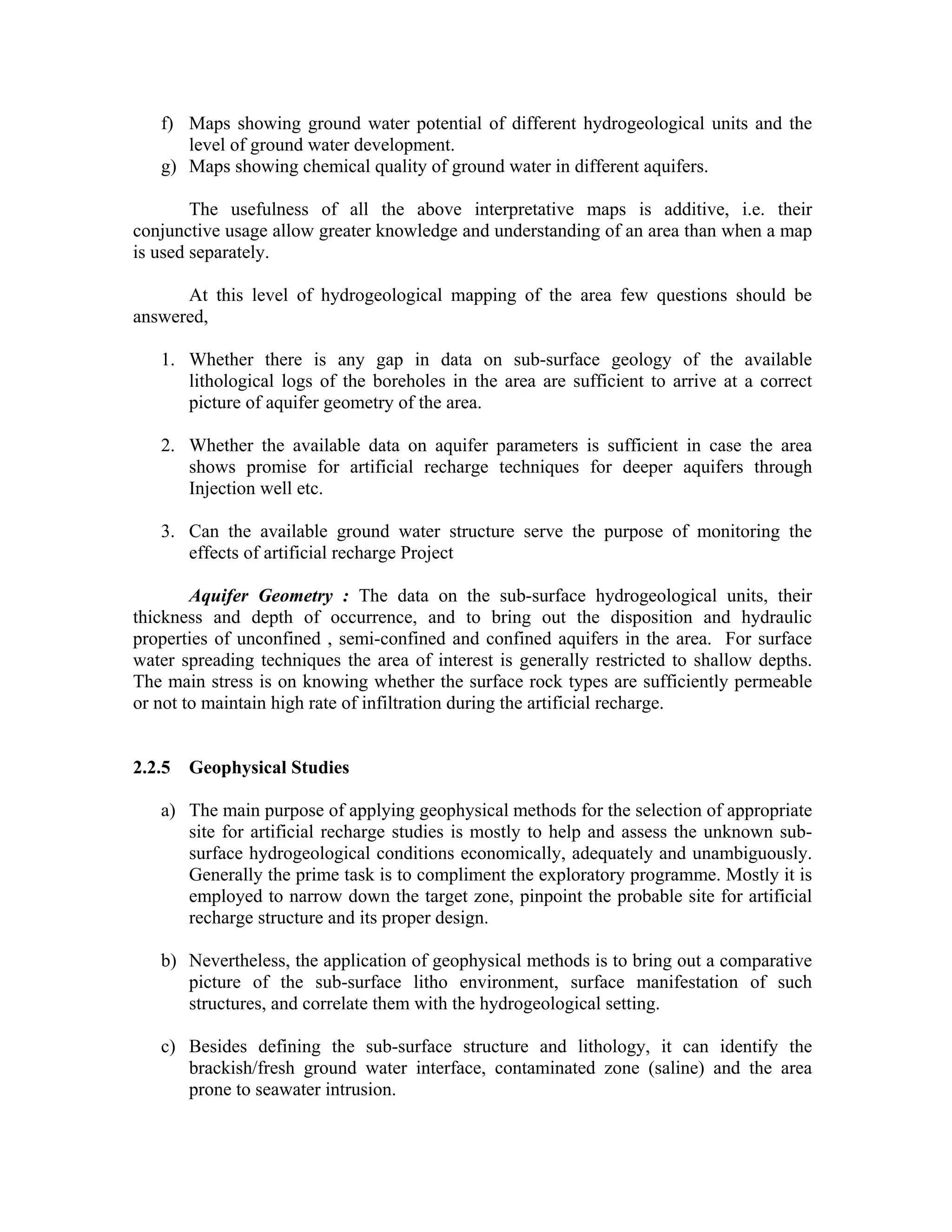 f) Maps showing ground water potential of different hydrogeological units and the
      level of ground water development.
   g) Maps showing chemical quality of ground water in different aquifers.

        The usefulness of all the above interpretative maps is additive, i.e. their
conjunctive usage allow greater knowledge and understanding of an area than when a map
is used separately.

      At this level of hydrogeological mapping of the area few questions should be
answered,

   1. Whether there is any gap in data on sub-surface geology of the available
      lithological logs of the boreholes in the area are sufficient to arrive at a correct
      picture of aquifer geometry of the area.

   2. Whether the available data on aquifer parameters is sufficient in case the area
      shows promise for artificial recharge techniques for deeper aquifers through
      Injection well etc.

   3. Can the available ground water structure serve the purpose of monitoring the
      effects of artificial recharge Project

        Aquifer Geometry : The data on the sub-surface hydrogeological units, their
thickness and depth of occurrence, and to bring out the disposition and hydraulic
properties of unconfined , semi-confined and confined aquifers in the area. For surface
water spreading techniques the area of interest is generally restricted to shallow depths.
The main stress is on knowing whether the surface rock types are sufficiently permeable
or not to maintain high rate of infiltration during the artificial recharge.


2.2.5   Geophysical Studies

   a) The main purpose of applying geophysical methods for the selection of appropriate
      site for artificial recharge studies is mostly to help and assess the unknown sub-
      surface hydrogeological conditions economically, adequately and unambiguously.
      Generally the prime task is to compliment the exploratory programme. Mostly it is
      employed to narrow down the target zone, pinpoint the probable site for artificial
      recharge structure and its proper design.

   b) Nevertheless, the application of geophysical methods is to bring out a comparative
      picture of the sub-surface litho environment, surface manifestation of such
      structures, and correlate them with the hydrogeological setting.

   c) Besides defining the sub-surface structure and lithology, it can identify the
      brackish/fresh ground water interface, contaminated zone (saline) and the area
      prone to seawater intrusion.
 
