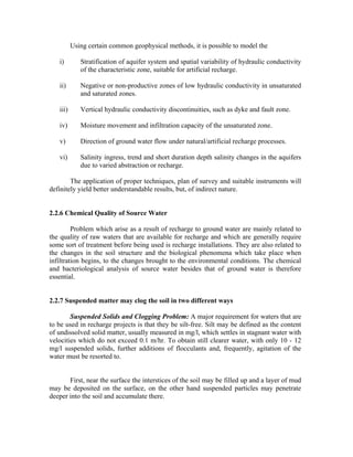 Using certain common geophysical methods, it is possible to model the

   i)        Stratification of aquifer system and spatial variability of hydraulic conductivity
             of the characteristic zone, suitable for artificial recharge.

   ii)       Negative or non-productive zones of low hydraulic conductivity in unsaturated
             and saturated zones.

   iii)      Vertical hydraulic conductivity discontinuities, such as dyke and fault zone.

   iv)       Moisture movement and infiltration capacity of the unsaturated zone.

   v)        Direction of ground water flow under natural/artificial recharge processes.

   vi)       Salinity ingress, trend and short duration depth salinity changes in the aquifers
             due to varied abstraction or recharge.

        The application of proper techniques, plan of survey and suitable instruments will
definitely yield better understandable results, but, of indirect nature.


2.2.6 Chemical Quality of Source Water

         Problem which arise as a result of recharge to ground water are mainly related to
the quality of raw waters that are available for recharge and which are generally require
some sort of treatment before being used is recharge installations. They are also related to
the changes in the soil structure and the biological phenomena which take place when
infiltration begins, to the changes brought to the environmental conditions. The chemical
and bacteriological analysis of source water besides that of ground water is therefore
essential.


2.2.7 Suspended matter may clog the soil in two different ways

        Suspended Solids and Clogging Problem: A major requirement for waters that are
to be used in recharge projects is that they be silt-free. Silt may be defined as the content
of undissolved solid matter, usually measured in mg/l, which settles in stagnant water with
velocities which do not exceed 0.1 m/hr. To obtain still clearer water, with only 10 - 12
mg/l suspended solids, further additions of flocculants and, frequently, agitation of the
water must be resorted to.


       First, near the surface the interstices of the soil may be filled up and a layer of mud
may be deposited on the surface, on the other hand suspended particles may penetrate
deeper into the soil and accumulate there.
 