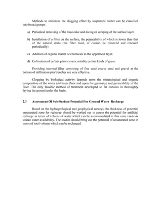 Methods to minimize the clogging effect by suspended matter can be classified
into broad groups:

      a) Periodical removing of the mud-cake and dicing or scraping of the surface layer.

      b) Installation of a filter on the surface, the permeability of which is lower than that
         of the natural strata (the filter must, of course, be removed and renewed
         periodically)

      c) Addition of organic matter or chemicals to the uppermost layer.

      d) Cultivation of certain plant-covers, notably certain kinds of grass.

       Providing inverted filter consisting of fine sand coarse sand and gravel at the
bottom of infiltration pits/trenches are very effective.

        Clogging by biological activity depends upon the mineralogical and organic
composition of the water and basin floor and upon the grain-size and permeability of the
floor. The only feasible method of treatment developed so far consists in thoroughly
drying the ground under the basin.


2.3      Assessment Of Sub-Surface Potential For Ground Water Recharge

       Based on the hydrogeological and geophysical surveys, the thickness of potential
unsaturated zone for recharge should be worked out to assess the potential for artificial
recharge in terms of volume of water which can be accommodated in this zone vis-à-vis
source water availability. The studies should bring out the potential of unsaturated zone in
terms of total volume which can be recharged.
 