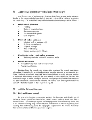 3.0     ARTIFICIAL RECHARGE TECHNIQUES AND DESIGNS

       A wide spectrum of techniques are in vogue to recharge ground water reservoir.
Similar to the variations in hydrogeological framework, the artificial recharge techniques
too vary widely. The artificial recharge techniques can be broadly categorised as follows:-

a.      Direct surface techniques
        •      Flooding
        •      Basins or percolation tanks
        •      Stream augmentation
        •      Ditch and furrow system
        •      Over irrigation

b.      Direct sub surface techniques
        •      Injection wells or recharge wells
        •      Recharge pits and shafts
        •      Dug well recharge
        •      Bore hole flooding
        •      Natural openings, cavity fillings.

c.      Combination surface – sub-surface techniques
        •    Basin or percolation tanks with pit shaft or wells.

d.      Indirect Techniques
        • Induced recharge from surface water source.
        • Aquifer modification.

        Besides above, the ground water conservation structures like ground water dams,
sub-surface dykes or locally termed as Bandharas, are quite prevalent to arrest sub-surface
flows. Similarly in hard rock areas rock fracturing techniques including sectional blasting
of boreholes with suitable techniques has been applied to inter-connect the fractures and
increase recharge. Cement sealing of fractures, through specially constructed bore well
has been utilised in Maharashtra to conserve sub-surface flow and augment bore well
yield. (A schematic diagram of these is given in Fig. 1).


3.1     Artificial Recharge Structures

3.1.1   Ditch and Furrow Method:

         In areas with irregular topography, shallow, flat bottomed and closely spaced
ditches or furrows provide maximum water contact area for recharge water from source
stream or canal. This technique requires less soil preparation than the recharge basins and
is less sensitive to silting. Fig. 2 shows a typical plan or series of ditches originating from
a supply ditch and trending down the topographic slope towards the stream. Generally
three patterns of ditch and furrow system are adopted.
 
