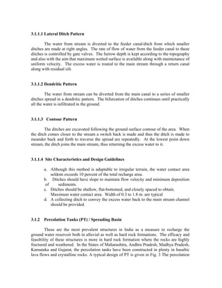 3.1.1.1 Lateral Ditch Pattern

        The water from stream is diverted to the feeder canal/ditch from which smaller
ditches are made at right angles. The rate of flow of water from the feeder canal to these
ditches is controlled by gate valves. The furrow depth is kept according to the topography
and also with the aim that maximum wetted surface is available along with maintenance of
uniform velocity. The excess water is routed to the main stream through a return canal
along with residual silt.


3.1.1.2 Dendritic Pattern

        The water from stream can be diverted from the main canal to a series of smaller
ditches spread in a dendritic pattern. The bifurcation of ditches continues until practically
all the water is infiltrated in the ground.


3.1.1.3 Contour Pattern

        The ditches are excavated following the ground surface contour of the area. When
the ditch comes closer to the stream a switch back is made and thus the ditch is made to
meander back and forth to traverse the spread are repeatedly. At the lowest point down
stream, the ditch joins the main stream, thus returning the excess water to it.


3.1.1.4 Site Characteristics and Design Guidelines

        a. Although this method is adaptable to irregular terrain, the water contact area
            seldom exceeds 10 percent of the total recharge area.
        b. Ditches should have slope to maintain flow velocity and minimum deposition
         of     sediments.
        c. Ditches should be shallow, flat-bottomed, and closely spaced to obtain.
            Maximum water contact area. Width of 0.3 to 1.8 m. are typical
        d. A collecting ditch to convey the excess water back to the main stream channel
            should be provided.


3.1.2   Percolation Tanks (PT) / Spreading Basin

        These are the most prevalent structures in India as a measure to recharge the
ground water reservoir both in alluvial as well as hard rock formations. The efficacy and
feasibility of these structures is more in hard rock formation where the rocks are highly
fractured and weathered. In the States of Maharashtra, Andhra Pradesh, Madhya Pradesh,
Karnataka and Gujarat, the percolation tanks have been constructed in plenty in basaltic
lava flows and crystalline rocks. A typical design of PT is given in Fig. 3 The percolation
 