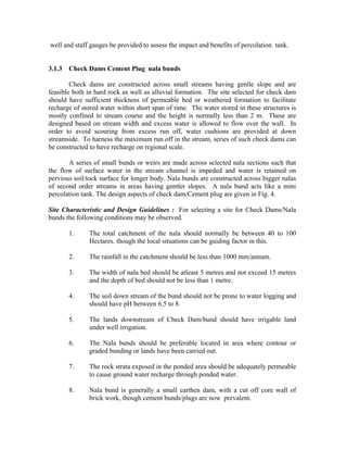 well and staff gauges be provided to assess the impact and benefits of percolation tank.


3.1.3 Check Dams Cement Plug nala bunds

        Check dams are constructed across small streams having gentle slope and are
feasible both in hard rock as well as alluvial formation. The site selected for check dam
should have sufficient thickness of permeable bed or weathered formation to facilitate
recharge of stored water within short span of time. The water stored in these structures is
mostly confined to stream course and the height is normally less than 2 m. These are
designed based on stream width and excess water is allowed to flow over the wall. In
order to avoid scouring from excess run off, water cushions are provided at down
streamside. To harness the maximum run off in the stream, series of such check dams can
be constructed to have recharge on regional scale.

       A series of small bunds or weirs are made across selected nala sections such that
the flow of surface water in the stream channel is impeded and water is retained on
pervious soil/tock surface for longer body. Nala bunds are constructed across bigger nalas
of second order streams in areas having gentler slopes. A nala bund acts like a mini
percolation tank. The design aspects of check dam/Cement plug are given in Fig. 4.

Site Characteristic and Design Guidelines : For selecting a site for Check Dams/Nala
bunds the following conditions may be observed.

       1.      The total catchment of the nala should normally be between 40 to 100
               Hectares. though the local situations can be guiding factor in this.

       2.      The rainfall in the catchment should be less than 1000 mm/annum.

       3.      The width of nala bed should be atleast 5 metres and not exceed 15 metres
               and the depth of bed should not be less than 1 metre.

       4.      The soil down stream of the bund should not be prone to water logging and
               should have pH between 6.5 to 8.

       5.      The lands downstream of Check Dam/bund should have irrigable land
               under well irrigation.

       6.      The Nala bunds should be preferable located in area where contour or
               graded bunding or lands have been carried out.

       7.      The rock strata exposed in the ponded area should be adequately permeable
               to cause ground water recharge through ponded water.

       8.      Nala bund is generally a small earthen dam, with a cut off core wall of
               brick work, though cement bunds/plugs are now prevalent.
 