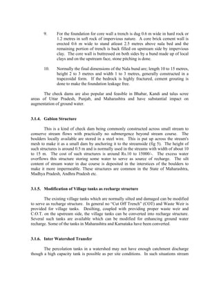 9.     For the foundation for core wall a trench is dug 0.6 m wide in hard rock or
              1.2 metres in soft rock of impervious nature. A core brick cement wall is
              erected 0.6 m wide to stand atleast 2.5 metres above nala bed and the
              remaining portion of trench is back filled on upstream side by impervious
              clay. The core wall is buttressed on both sides by a bund made up of local
              clays and on the upstream face, stone pitching is done.

       10.    Normally the final dimensions of the Nala bund are; length 10 to 15 metres,
              height 2 to 3 metres and width 1 to 3 metres, generally constructed in a
              trapezoidal form. If the bedrock is highly fractured, cement grouting is
              done to make the foundation leakage free.

       The check dams are also popular and feasible in Bhabar, Kandi and talus scree
areas of Uttar Pradesh, Punjab, and Maharashtra and have substantial impact on
augmentation of ground water.


3.1.4. Gabion Structure

        This is a kind of check dam being commonly constructed across small stream to
conserve stream flows with practically no submergence beyond stream course. The
boulders locally available are stored in a steel wire. This is put up across the stream's
mesh to make it as a small dam by anchoring it to the streamside (fig 5). The height of
such structures is around 0.5 m and is normally used in the streams with width of about 10
to 15 m. The cost of such structures is around Rs.10 to 15000/-. The excess water
overflows this structure storing some water to serve as source of recharge. The silt
content of stream water in due course is deposited in the interstices of the boulders to
make it more impermeable. These structures are common in the State of Maharashtra,
Madhya Pradesh, Andhra Pradesh etc.


3.1.5. Modification of Village tanks as recharge structure

        The existing village tanks which are normally silted and damaged can be modified
to serve as recharge structure. In general no “Cut Off Trench” (COT) and Waste Weir is
provided for village tanks. Desilting, coupled with providing proper waste weir and
C.O.T. on the upstream side, the village tanks can be converted into recharge structure.
Several such tanks are available which can be modified for enhancing ground water
recharge. Some of the tanks in Maharashtra and Karnataka have been converted.


3.1.6. Inter Watershed Transfer

       The percolation tanks in a watershed may not have enough catchment discharge
though a high capacity tank is possible as per site conditions. In such situations stream
 