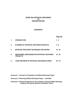 GUIDE ON ARTIFICIAL RECHARGE
                                   TO
                             GROUND WATER




                                   CONTENTS



                                                                     Page No.

1.    INTRODUCTION                                                   1-3


2.    PLANNING OF ARTIFICIAL RECHARGE PROJECTS                       3-9


3.    ARTIFICIAL RECHARGE TECHNIQUES AND DESIGN                      10 - 32


4.     MONITORING, MECHANISM FOR ARTIFICIAL RECHARGE                 33 - 36
       PROJECTS


5.     CASE HISTORIES OF ARTIFICIAL RECHARGE IN INDIA                36 - 75




Annexure 1 --Format For Preparation of Artificial Recharge Project

Annexure 2 --Planning Artificial Recharge Project -- Checklist

Annexure 3 –General Guidelines for the evaluation of Ground Water Recharge
             Projects with special reference to Basaltic Terrain
 