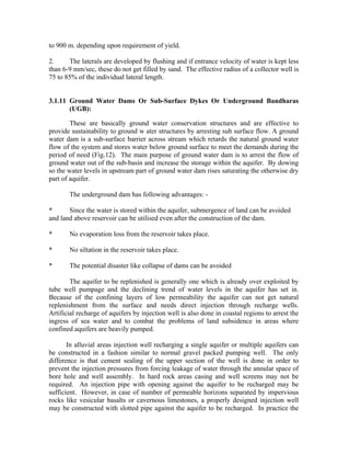 to 900 m. depending upon requirement of yield.

2.     The laterals are developed by flushing and if entrance velocity of water is kept less
than 6-9 mm/sec, these do not get filled by sand. The effective radius of a collector well is
75 to 85% of the individual lateral length.


3.1.11 Ground Water Dams Or Sub-Surface Dykes Or Underground Bandharas
       (UGB):

        These are basically ground water conservation structures and are effective to
provide sustainability to ground w ater structures by arresting sub surface flow. A ground
water dam is a sub-surface barrier across stream which retards the natural ground water
flow of the system and stores water below ground surface to meet the demands during the
period of need (Fig.12). The main purpose of ground water dam is to arrest the flow of
ground water out of the sub-basin and increase the storage within the aquifer. By dowing
so the water levels in upstream part of ground water dam rises saturating the otherwise dry
part of aquifer.

       The underground dam has following advantages: -

*      Since the water is stored within the aquifer, submergence of land can be avoided
and land above reservoir can be utilised even after the construction of the dam.

*      No evaporation loss from the reservoir takes place.

*      No siltation in the reservoir takes place.

*      The potential disaster like collapse of dams can be avoided

        The aquifer to be replenished is generally one which is already over exploited by
tube well pumpage and the declining trend of water levels in the aquifer has set in.
Because of the confining layers of low permeability the aquifer can not get natural
replenishment from the surface and needs direct injection through recharge wells.
Artificial recharge of aquifers by injection well is also done in coastal regions to arrest the
ingress of sea water and to combat the problems of land subsidence in areas where
confined aquifers are heavily pumped.

       In alluvial areas injection well recharging a single aquifer or multiple aquifers can
be constructed in a fashion similar to normal gravel packed pumping well. The only
difference is that cement sealing of the upper section of the well is done in order to
prevent the injection pressures from forcing leakage of water through the annular space of
bore hole and well assembly. In hard rock areas casing and well screens may not be
required. An injection pipe with opening against the aquifer to be recharged may be
sufficient. However, in case of number of permeable horizons separated by impervious
rocks like vesicular basalts or cavernous limestones, a properly designed injection well
may be constructed with slotted pipe against the aquifer to be recharged. In practice the
 