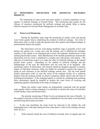 4.0  MONITORING              MECHANISM           FOR      ARTIFICIAL          RECHARGE
PROJECTS

        The monitoring of water levels and water quality is of prime importance in any
scheme of artificial recharge of Ground Water. The monitoring data speaks for the
efficacy of structures constructed for artificial recharge and greatly helps in taking
effective measures for Ground Water Management on scientific lines.


4.1    Water Level Monitoring

         During the feasibility study stage the monitoring of surface water and ground
water levels greatly help in identifying the method of artificial recharge. Net work of
observation wells is used to study the ground water flow pattern and temporal changes in
potentiometric head in the aquifer.

         The observation well net work during feasibility stage is generally of low well
density but spread over a large area with the primary aim of defining the boundary
zonation of the aquifer to be recharged and to know the hydraulic characteristics of the
natural ground water system. After identification of the feasible groundwater structure the
observation well net work is redefined in a smaller area with greater well density. The
objective of monitoring system is to study the effect of artificial recharge on the natural
ground water system. Depending on the method of artificial recharge and the
hydrogeology of the area, the observation well net work has to be designed. The
monitoring system of observation well network should be designed specially to monitor
impact of individual structures which can further be extended to monitor the impact of
group of such structures in the artificial recharge scheme area. The net work should
contain observation wells (1) near the center of the recharge facility (2) a sufficient
distance from the recharge facility to observe composite effects and (3) near the limit of
hydrological boundaries. If the recharged aquifer is overlain by confining/semi-confining
layer, piezometers should be installed to monitor the water levels of overlying and
underlying aquifers which helps in the study of leakages etc.

         Where the surface water bodies are hydraulically connected with the ground
water aquifer which is being recharged, it is advisable to monitor the water level profiles
of both Surface water and Ground water.

         The periodic monitoring of Water Levels can demarcate the zone of benefit. In
this method a network of observation wells is established in the area likely to be benefitted
and following observations are made: -

1.      In the zone benefitted, the water levels be observed to the whether the well
hydrographs have a flat apex during the time when there is water in the recharge structure
(tank, pit etc.).

2.       Wells situated outside the zone of influence normally show an angular apex for
 