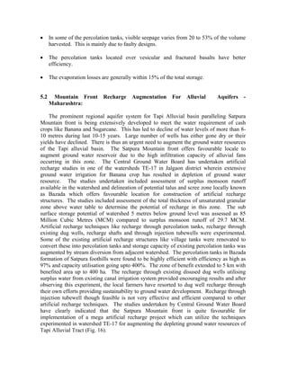 •     In some of the percolation tanks, visible seepage varies from 20 to 53% of the volume
      harvested. This is mainly due to faulty designs.

•     The percolation tanks located over vesicular and fractured basalts have better
      efficiency.

•     The evaporation losses are generally within 15% of the total storage.


5.2    Mountain Front         Recharge     Augmentation     For    Alluvial   Aquifers    -
      Maharashtra:

    The prominent regional aquifer system for Tapi Alluvial basin paralleling Satpura
Mountain front is being extensively developed to meet the water requirement of cash
crops like Banana and Sugarcane. This has led to decline of water levels of more than 8-
10 metres during last 10-15 years. Large number of wells has either gone dry or their
yields have declined. There is thus an urgent need to augment the ground water resources
of the Tapi alluvial basin. The Satpura Mountain front offers favourable locale to
augment ground water reservoir due to the high infiltration capacity of alluvial fans
occurring in this zone. The Central Ground Water Board has undertaken artificial
recharge studies in one of the watersheds TE-17 in Jalgaon district wherein extensive
ground water irrigation for Banana crop has resulted in depletion of ground water
resource. The studies undertaken included assessment of surplus monsoon runoff
available in the watershed and delineation of potential talus and scree zone locally known
as Bazada which offers favourable location for construction of artificial recharge
structures. The studies included assessment of the total thickness of unsaturated granular
zone above water table to determine the potential of recharge in this zone. The sub
surface storage potential of watershed 5 metres below ground level was assessed as 85
Million Cubic Metres (MCM) compared to surplus monsoon runoff of 29.7 MCM.
Artificial recharge techniques like recharge through percolation tanks, recharge through
existing dug wells, recharge shafts and through injection tubewells were experimented.
Some of the existing artificial recharge structures like village tanks were renovated to
convert these into percolation tanks and storage capacity of existing percolation tanks was
augmented by stream diversion from adjacent watershed. The percolation tanks in Bazada
formation of Satpura foothills were found to be highly efficient with efficiency as high as
97% and capacity utilisation going upto 400%. The zone of benefit extended to 5 km with
benefited area up to 400 ha. The recharge through existing disused dug wells utilising
surplus water from existing canal irrigation system provided encouraging results and after
observing this experiment, the local farmers have resorted to dug well recharge through
their own efforts providing sustainability to ground water development. Recharge through
injection tubewell though feasible is not very effective and efficient compared to other
artificial recharge techniques. The studies undertaken by Central Ground Water Board
have clearly indicated that the Satpura Mountain front is quite favourable for
implementation of a mega artificial recharge project which can utilize the techniques
experimented in watershed TE-17 for augmenting the depleting ground water resources of
Tapi Alluvial Tract (Fig. 16).
 