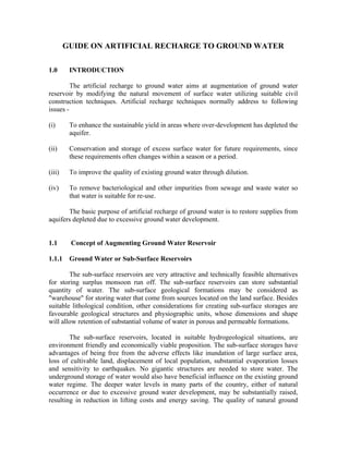 GUIDE ON ARTIFICIAL RECHARGE TO GROUND WATER

1.0      INTRODUCTION

         The artificial recharge to ground water aims at augmentation of ground water
reservoir by modifying the natural movement of surface water utilizing suitable civil
construction techniques. Artificial recharge techniques normally address to following
issues -

(i)      To enhance the sustainable yield in areas where over-development has depleted the
         aquifer.

(ii)     Conservation and storage of excess surface water for future requirements, since
         these requirements often changes within a season or a period.

(iii)    To improve the quality of existing ground water through dilution.

(iv)     To remove bacteriological and other impurities from sewage and waste water so
         that water is suitable for re-use.

       The basic purpose of artificial recharge of ground water is to restore supplies from
aquifers depleted due to excessive ground water development.


1.1      Concept of Augmenting Ground Water Reservoir

1.1.1    Ground Water or Sub-Surface Reservoirs

        The sub-surface reservoirs are very attractive and technically feasible alternatives
for storing surplus monsoon run off. The sub-surface reservoirs can store substantial
quantity of water. The sub-surface geological formations may be considered as
"warehouse" for storing water that come from sources located on the land surface. Besides
suitable lithological condition, other considerations for creating sub-surface storages are
favourable geological structures and physiographic units, whose dimensions and shape
will allow retention of substantial volume of water in porous and permeable formations.

        The sub-surface reservoirs, located in suitable hydrogeological situations, are
environment friendly and economically viable proposition. The sub-surface storages have
advantages of being free from the adverse effects like inundation of large surface area,
loss of cultivable land, displacement of local population, substantial evaporation losses
and sensitivity to earthquakes. No gigantic structures are needed to store water. The
underground storage of water would also have beneficial influence on the existing ground
water regime. The deeper water levels in many parts of the country, either of natural
occurrence or due to excessive ground water development, may be substantially raised,
resulting in reduction in lifting costs and energy saving. The quality of natural ground
 