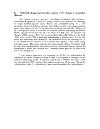 5.3    Artificial Recharge Experiment For Injection Well Technique In Ahmedabad
- Gujarat

         The Physical Research Laboratory, Ahmedabad and Gujarat Water Resources
Development Corporation Limited have jointly conducted an experiment on recharging
the deeper confined aquifers around Hansol, near Ahmedabad during 1977. The
experiment involved transferring of water from shallow aquifer to the deeper confined
aquifer using siphon principle. In this experiment, a shallow tube well (dia : 350 mm) of
21.34 m depth was drilled in west bank of Sabarmati river bed and tapping the shallow
phreatic aquifer between 6.04 and 21.34 m below river bed level. An injection well
(diameter of 600 mm up to 75 m from ground level and followed by 400 mm to the depth
of 240 m) to a depth of 238 m was drilled and developed at a distance of 61.3 m from the
source well on the same bank of the river. An observation well to the same depth of 238
m was drilled near the injection well to monitor the response of the aquifer during
artificial recharge. These deep wells tap the confined aquifers below 74 m depth which
are under heavy exploitation for agricultural activities. A schematic diagram showing the
arrangement of source well, injection well, connecting siphon pipe and the observation
well is shown in Fig. 17).

      A trial recharge experiment was conducted for 92 days for understanding the
response of the aquifer during the recharge in terms of development of recharge cone and
dissipation of recharge mound. A stabilised recharge rate of 590 litres per minute (LPM)
was observed from 200th minute of the recharge experiment till the end. During the
recharge phase, nearly 7.5 million litres of water was recharged into the confined aquifer.
 