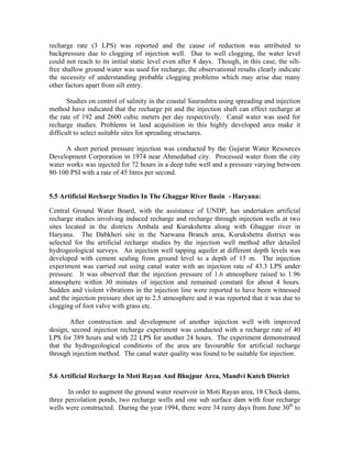 recharge rate (3 LPS) was reported and the cause of reduction was attributed to
backpressure due to clogging of injection well. Due to well clogging, the water level
could not reach to its initial static level even after 8 days. Though, in this case, the silt-
free shallow ground water was used for recharge, the observational results clearly indicate
the necessity of understanding probable clogging problems which may arise due many
other factors apart from silt entry.

       Studies on control of salinity in the coastal Saurashtra using spreading and injection
method have indicated that the recharge pit and the injection shaft can effect recharge at
the rate of 192 and 2600 cubic meters per day respectively. Canal water was used for
recharge studies. Problems in land acquisition in this highly developed area make it
difficult to select suitable sites for spreading structures.

      A short period pressure injection was conducted by the Gujarat Water Resources
Development Corporation in 1974 near Ahmedabad city. Processed water from the city
water works was injected for 72 hours in a deep tube well and a pressure varying between
80-100 PSI with a rate of 45 litres per second.


5.5 Artificial Recharge Studies In The Ghaggar River Basin - Haryana:

Central Ground Water Board, with the assistance of UNDP, has undertaken artificial
recharge studies involving induced recharge and recharge through injection wells at two
sites located in the districts Ambala and Kurukshetra along with Ghaggar river in
Haryana. The Dabkheri site in the Narwana Branch area, Kurukshetra district was
selected for the artificial recharge studies by the injection well method after detailed
hydrogeological surveys. An injection well tapping aquifer at different depth levels was
developed with cement sealing from ground level to a depth of 15 m. The injection
experiment was carried out using canal water with an injection rate of 43.3 LPS under
pressure. It was observed that the injection pressure of 1.6 atmosphere raised to 1.96
atmosphere within 30 minutes of injection and remained constant for about 4 hours.
Sudden and violent vibrations in the injection line were reported to have been witnessed
and the injection pressure shot up to 2.5 atmosphere and it was reported that it was due to
clogging of foot valve with grass etc.

       After construction and development of another injection well with improved
design, second injection recharge experiment was conducted with a recharge rate of 40
LPS for 389 hours and with 22 LPS for another 24 hours. The experiment demonstrated
that the hydrogeological conditions of the area are favourable for artificial recharge
through injection method. The canal water quality was found to be suitable for injection.


5.6 Artificial Recharge In Moti Rayan And Bhujpur Area, Mandvi Kutch District

       In order to augment the ground water reservoir in Moti Rayan area, 18 Check dams,
three percolation ponds, two recharge wells and one sub surface dam with four recharge
wells were constructed. During the year 1994, there were 34 rainy days from June 30th to
 
